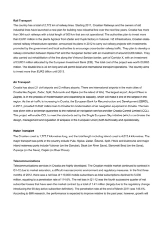 Rail Transport
The country has a total of 2,772 km of railway lines. Starting 2011, Croatian Railways and the owners of old
industrial lines have launched a new plan for building new industrial line over the next few years. Croatia has more
than 364 such railways with a total length of 500 km that are not operational. The authorities plan to invest more
than EUR1 million in the plants Agrokor from Zadar and Vupik factory in Vukovar. HZ Infrastruktura, Croatian state-
owned railway infrastructure operator, announced its plans in 2012 to carry out railway projects with investments
promoted by the government and local authorities to encourage cross-border railway traffic. They plan to develop a
railway connection between Rijeka Port and the Hungarian border with an investment of around EUR6 billion. They
also carried out rehabilitation of the line along the Vinkovci-Serbian border, part of Corridor X, with an investment
of EUR31 million allocated by the European Investment Bank (EIB). The total cost of the project was worth EUR65
million. The double line is 33 km long and will permit local and international transport operations. The country aims
to invest more than EUR2 billion until 2013.
Air Transport
Croatia has about 21 civil airports and 2 military airports. There are international airports in the main cities of
Croatia like Zagreb, Zadar, Split, Dubrovnik and Rijeka (on the island of Krk). The largest airport, Airport Pleso in
Zagreb, is in the process of modernisation and expanding its capacity, which will make it one of the largest in the
region. As the air traffic is increasing in Croatia, the European Bank for Reconstruction and Development (EBRD),
in 2011, provided EUR47 million loan to Croatia for modernisation of air navigation equipment in Croatia. The loan
was given with a sovereign guarantee to the national air navigation service provider Croatia Control Limited (CCL).
This project will enable CCL to meet the standards set by the Single European Sky initiative (which coordinates the
design, management and regulation of airspace in the European Union) both technically and operationally.
Water Transport
The Croatian coast is 1,777.7 kilometres long, and the total length including island coast is 4,012.4 kilometres. The
major transport sea ports in the country include Pula, Rijeka, Zadar, Šibenik, Split, Ploče and Dubrovnik and major
inland waterway ports include Vukovar (on the Danube), Sisak (on River Sava), Slavonski Brod (on the Sava),
Zupanja (on the Sava), Osijek (on River Drava).
Telecommunications
Telecommunications services in Croatia are highly developed. The Croatian mobile market continued to contract in
Q1-12 due to market saturation, a difficult macroeconomic environment and regulatory measures. In the first three
months of 2012, there was a net loss of 110,000 mobile subscribers as total subscriptions declined to 5.036
million, equating to a penetration rate of 114.6%. The net loss in Q1-12 was the fourth successive quarter of net
subscriber losses that have seen the market contract by a total of 1.41 million (largely due to the regulatory change
introducing the 90-day active subscriber definition). The penetration rate at the end of March 2011 was 145.4%.
According to BMI research, the performance is expected to improve relative to the past year; however, growth will
 