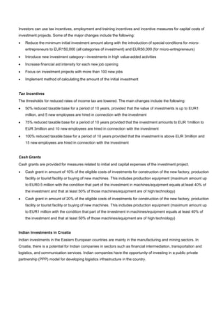 Investors can use tax incentives, employment and training incentives and incentive measures for capital costs of
investment projects. Some of the major changes include the following:
• Reduce the minimum initial investment amount along with the introduction of special conditions for micro-
entrepreneurs to EUR150,000 (all categories of investment) and EUR50,000 (for micro-entrepreneurs)
• Introduce new investment category—investments in high value-added activities
• Increase financial aid intensity for each new job opening
• Focus on investment projects with more than 100 new jobs
• Implement method of calculating the amount of the initial investment
Tax Incentives
The thresholds for reduced rates of income tax are lowered. The main changes include the following:
• 50% reduced taxable base for a period of 10 years, provided that the value of investments is up to EUR1
million, and 5 new employees are hired in connection with the investment
• 75% reduced taxable base for a period of 10 years provided that the investment amounts to EUR 1million to
EUR 3million and 10 new employees are hired in connection with the investment
• 100% reduced taxable base for a period of 10 years provided that the investment is above EUR 3million and
15 new employees are hired in connection with the investment
Cash Grants
Cash grants are provided for measures related to initial and capital expenses of the investment project.
• Cash grant in amount of 10% of the eligible costs of investments for construction of the new factory, production
facility or tourist facility or buying of new machines. This includes production equipment (maximum amount up
to EUR0.5 million with the condition that part of the investment in machines/equipment equals at least 40% of
the investment and that at least 50% of those machines/equipment are of high technology)
• Cash grant in amount of 20% of the eligible costs of investments for construction of the new factory, production
facility or tourist facility or buying of new machines. This includes production equipment (maximum amount up
to EUR1 million with the condition that part of the investment in machines/equipment equals at least 40% of
the investment and that at least 50% of those machines/equipment are of high technology)
Indian Investments in Croatia
Indian investments in the Eastern European countries are mainly in the manufacturing and mining sectors. In
Croatia, there is a potential for Indian companies in sectors such as financial intermediation, transportation and
logistics, and communication services. Indian companies have the opportunity of investing in a public private
partnership (PPP) model for developing logistics infrastructure in the country.
 