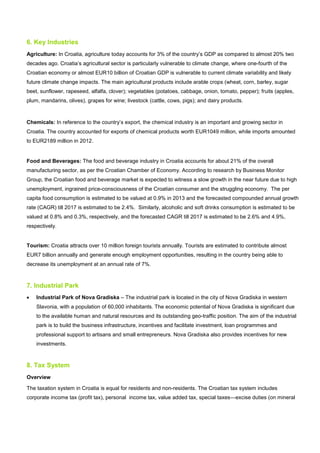 6. Key Industries
Agriculture: In Croatia, agriculture today accounts for 3% of the country’s GDP as compared to almost 20% two
decades ago. Croatia’s agricultural sector is particularly vulnerable to climate change, where one-fourth of the
Croatian economy or almost EUR10 billion of Croatian GDP is vulnerable to current climate variability and likely
future climate change impacts. The main agricultural products include arable crops (wheat, corn, barley, sugar
beet, sunflower, rapeseed, alfalfa, clover); vegetables (potatoes, cabbage, onion, tomato, pepper); fruits (apples,
plum, mandarins, olives), grapes for wine; livestock (cattle, cows, pigs); and dairy products.
Chemicals: In reference to the country’s export, the chemical industry is an important and growing sector in
Croatia. The country accounted for exports of chemical products worth EUR1049 million, while imports amounted
to EUR2189 million in 2012.
Food and Beverages: The food and beverage industry in Croatia accounts for about 21% of the overall
manufacturing sector, as per the Croatian Chamber of Economy. According to research by Business Monitor
Group, the Croatian food and beverage market is expected to witness a slow growth in the near future due to high
unemployment, ingrained price-consciousness of the Croatian consumer and the struggling economy. The per
capita food consumption is estimated to be valued at 0.9% in 2013 and the forecasted compounded annual growth
rate (CAGR) till 2017 is estimated to be 2.4%. Similarly, alcoholic and soft drinks consumption is estimated to be
valued at 0.8% and 0.3%, respectively, and the forecasted CAGR till 2017 is estimated to be 2.6% and 4.9%,
respectively.
Tourism: Croatia attracts over 10 million foreign tourists annually. Tourists are estimated to contribute almost
EUR7 billion annually and generate enough employment opportunities, resulting in the country being able to
decrease its unemployment at an annual rate of 7%.
7. Industrial Park
• Industrial Park of Nova Gradiska – The industrial park is located in the city of Nova Gradiska in western
Slavonia, with a population of 60,000 inhabitants. The economic potential of Nova Gradiska is significant due
to the available human and natural resources and its outstanding geo-traffic position. The aim of the industrial
park is to build the business infrastructure, incentives and facilitate investment, loan programmes and
professional support to artisans and small entrepreneurs. Nova Gradiska also provides incentives for new
investments.
8. Tax System
Overview
The taxation system in Croatia is equal for residents and non-residents. The Croatian tax system includes
corporate income tax (profit tax), personal income tax, value added tax, special taxes—excise duties (on mineral
 