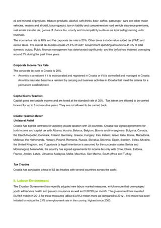 oil and mineral oil products, tobacco products, alcohol, soft drinks, beer, coffee, passenger cars and other motor
vehicles, vessels and aircraft, luxury goods), tax on liability and comprehensive road vehicle insurance premiums,
real estate transfer tax, games of chance tax, county and municipal/city surtaxes as local self-governing units’
revenues.
The income tax rate is 40% and the corporate tax rate is 20%. Other taxes include value added tax (VAT) and
excise taxes. The overall tax burden equals 21.4% of GDP. Government spending amounts to 41.4% of total
domestic output. Public finance management has deteriorated significantly, and the deficit has widened, averaging
around 5% during the past three years.
Corporate Income Tax Rate
The corporate tax rate in Croatia is 20%.
• An entity is a resident if it is incorporated and registered in Croatia or if it is controlled and managed in Croatia.
An entity may also become a resident by carrying out business activities in Croatia that meet the criteria for a
permanent establishment.
Capital Gains Taxation
Capital gains are taxable income and are taxed at the standard rate of 20%. Tax losses are allowed to be carried
forward for up to 5 consecutive years. They are not allowed to be carried back.
Double Taxation Relief
Unilateral Relief
Croatia has signed contracts for avoiding double taxation with 38 countries. Croatia has signed agreements for
both income and capital tax with Albania, Austria, Belarus, Belgium, Bosnia and Herzegovina, Bulgaria, Canada,
the Czech Republic, Denmark, Finland, Germany, Greece, Hungary, Iran, Ireland, Israel, Italia, Korea, Macedonia,
Moldova, the Netherlands, Norway, Poland, Romania, Russia, Slovakia, Slovenia, Spain, Sweden, Swiss, Ukraine,
the United Kingdom, and Yugoslavia (a legal inheritance is assumed for the successor states Serbia and
Montenegro). Meanwhile, the country has signed agreements for income tax only with Chile, China, Estonia,
France, Jordan, Latvia, Lithuania, Malaysia, Malta, Mauritius, San Marino, South Africa and Turkey.
Tax Treaties
Croatia has concluded a total of 53 tax treaties with several countries across the world.
9. Labour Environment
The Croatian Government has recently adopted new labour market measures, which ensure that unemployed
youth will receive health and pension insurance as well as EUR220 per month. The government has invested
EUR61 million in 2013 for these measures (about EUR12 million more as compared to 2012). The move has been
initiated to reduce the 21% unemployment rate in the country, highest since 2003.
 