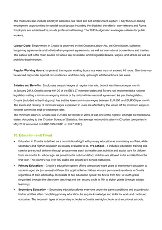 The measures also include employer subsidies, tax relief and self-employment support. They focus on raising
employment opportunities for special social groups including the disabled, the elderly, war veterans and Roma.
Employers are subsidised to provide professional training. The 2013 budget also envisages salaries for public
workers.
Labour Code: Employment in Croatia is governed by the Croatian Labour Act, the Constitution, collective
bargaining agreements and individual employment agreements, as well as international conventions and treaties.
The Labour Act is the main source for labour law in Croatia, and it regulates leaves, wages, and strikes as well as
prohibits discrimination.
Regular Working Hours: In general, the regular working hours in a week may not exceed 40 hours. Overtime may
be worked only under special circumstances, and then only up to eight additional hours per week.
Salaries and Benefits: Employees are paid wages at regular intervals, but not less than once per month.
In January 2013, Croatia along with 20 of the EU's 27 member states and Turkey had implemented a national
legislation setting a minimum wage by statute or by national inter-sectoral agreement. As per the legislation,
Croatia (included in the first group) has set the lowest minimum wages between EUR100 and EUR500 per month.
The levels and ranking of minimum wages expressed in euro are affected by the values of the minimum wages in
national currencies and by exchange rates.
The minimum salary in Croatia was EUR385 per month in 2010. It was one of the highest amongst the transitional
states. According to the Croatian Bureau of Statistics, the average net monthly salary in Croatian companies in
May 2012 amounted to HRK5,529 (EUR1 = HRK7.5032).
10. Education and Talent
• Education in Croatia is defined as a constitutional right with primary education as mandatory and free, while
secondary and higher education as equally available to all. Pre-school – It includes education, training and
care for pre-school children through programmes such as health care, nutrition and social care for children
from six months to school age. As pre-school is not mandatory, children are allowed to be enrolled from the
first year. The country has over 600 public and private pre-school institutions.
• Primary Education – Croatia’s education system offers compulsory eight years of elementary education to
students aged six (or seven) to fifteen. It is applicable to children who are permanent residents in Croatia
regardless of their citizenship. It consists of two education cycles: the first is from first to fourth grade
(organised through the classroom teaching) and the second cycle is fifth to eighth grade (through subject
teaching).
• Secondary Education – Secondary education allows everyone under the same conditions and according to
his/her abilities after completing primary education, to acquire knowledge and skills for work and continued
education. The two main types of secondary schools in Croatia are high schools and vocational schools.
 