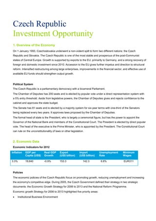 Czech Republic
Investment Opportunity
1. Overview of the Economy
On 1 January 1993, Czechoslovakia underwent a non-violent spilt to form two different nations: the Czech
Republic and Slovakia. The Czech Republic is one of the most stable and prosperous of the post-Communist
states of Central Europe. Growth is supported by exports to the EU, primarily to Germany, and a strong recovery of
foreign and domestic investment since 2010. Accession to the EU gives further impetus and direction to structural
reform. Intensified restructuring among large enterprises, improvements in the financial sector, and effective use of
available EU funds should strengthen output growth.
Political System
The Czech Republic is a parliamentary democracy with a bicameral Parliament.
The Chamber of Deputies has 200 seats and is elected by popular vote under a direct representation system with
a 5% entry threshold. Aside from legislative powers, the Chamber of Deputies gives and rejects confidence to the
cabinet and approves the state budget.
The Senate has 81 seats and is elected by a majority system for six-year terms with one-third of the Senators
being replaced every two years. It approves laws proposed by the Chamber of Deputies.
The formal head of state is the President, who is largely a ceremonial figure, but has the power to appoint the
Governor of the National Bank and members of the Constitutional Court. The President is elected by direct popular
vote. The head of the executive is the Prime Minister, who is appointed by the President. The Constitutional Court
can rule on the unconstitutionality of laws or other legislation.
2. Economic Data
Economic Indicators for 2012
Inflation GDP per
Capita (US$)
Real GDP
Growth
Export
(US$ billion)
Import
(US$ billion)
Unemployment
Rate
Minimum
Wages
3.3% 18,640 -0.9% 153.3 142.3 6.8% EUR311
Policies
The economic policies of the Czech Republic focus on promoting growth, reducing unemployment and increasing
the economy's competitive edge. During 2005, the Czech Government defined their strategy in two strategic
documents: the Economic Growth Strategy for 2006 to 2013 and the National Reform Programme.
Economic growth Strategy for 2006 to 2013 highlighted five priority areas:
• Institutional Business Environment
 