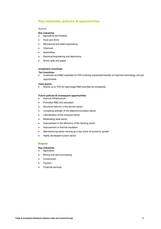 Trade & Investment Relations between India and Central Europe 10
Key industries, policies & opportunities
Austria
Key industries
• Agriculture and forestry
• Food and Drink
• Mechanical and steel engineering
• Chemical
• Automotive
• Electrical engineering and electronics
• Wood, pulp and paper
Investment incentives
Tax incentives
• Incentives and R&D subsidies for FDI involving substantial transfer of important technology and job
opportunities
Cash grants
• Grants up to 70% for later-stage R&D activities by companies
Future policies & consequent opportunities
• Improve infrastructure
• Promotes R&D and education
• Structural reforms in the service sector
• Increasing strength of the telecommunication sector
• Liberalisation of the transport sector
• Moderating retail sector
• Improvement in the efficiency of the banking sector
• Improvement in thermal insulation
• Manufacturing sector serving as a key driver of economic growth
• Highly developed tourism sector
Bulgaria
Key industries
• Agriculture
• Mining and semi-processing
• Construction
• Tourism
• Financial services
 
