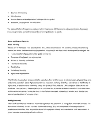• Sources of Financing
• Infrastructure
• Human Resource Development—Training and Employment
• Research, Development, and Innovation
The National Reform Programme, produced within the process of EU economic policy coordination, focuses on
measures promoting competitiveness and overcoming obstacles to growth.
Food and Energy Security
Food Security
Placed 23
rd
in the Global Food Security Index 2013, which encompassed 105 countries, the country’s ranking
reveals the efforts taken towards food programmes. According to the Index, the Czech Republic’s strengths are:
• Less proportion of population under global poverty line
• Presence of food safety net programmes
• Access to financing for farmers
• Nutritional standards
• Food Safety
• Sufficiency of supply
• Agriculture imports tariffs
The Ministry of Agriculture is responsible for agriculture, food and for issues of veterinary care, phytosanitary care,
and animal protection. Czech Agriculture and Food Inspection Authority (CAFIA), a subordinate of the Ministry of
Agriculture, is responsible for controlling safety and quality of food products. CAFIA inspects foodstuff and raw
materials. The objective of these inspections is to monitor and protect the economic interests of both consumers
and the state—consumers’ protection from foodstuffs that are unsafe, misleadingly labelled, sold despite their
expired use-by-date or of unknown origin.
Energy Security
The Czech Republic has introduced incentives to promote the generation of energy from renewable sources. The
Parliament introduced Act No. 180/2005 (Renewable Energy Act), which regulates incentives provided to
investments in this field. This act provides a dual pricing system offering a choice of either fixed feed-in tariffs or
green bonuses under strictly defined conditions.
 