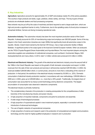6. Key Industries
Agriculture: Agriculture accounts for approximately 3% of GDP and employs nearly 4% of the active population.
The country’s major products are beets, sugar, potatoes, wheat, barley, and hops. The key buyers of these
products are wholesale dealers and food processing companies.
New entrants may be put off by the costs of machinery and land required to work a large-scale farm, which are
high and provide a significant barrier to entry. Furthermore, due to the spiralling costs of oil and price increases in
phosphate fertilizer, farmers are facing increasing operational costs.
Automotive Industry: The automotive industry has been the most important production sector of the Czech
Republic. It already accounts for 20% of manufacturing output and employs over 260,000 people. Some of the key
players in the Czech automotive industries are major OEMs that significantly boost all automotive output in the
republic. Skoda—Czech brand owned by the German VW Group—has a major production facility in Mlada
Boleslav. A significant portion of its output goes to the local and Central European markets. Other car producers
are the TPCA (Toyota-Peugeot-Citroen Automobile) and Hyundai Motors The most important players among the
automotive suppliers are subsidiaries of multinational companies, such as Bosch, Continental, Magna, SAS
Autosystemtechnik and many others. In 2012, total 1.2 million vehicle were produced (0.5 million in 2000).
Electrical and Electronic Industry: The growth of the electrical and electronic industry since the second half of
the 1990s in the Czech Republic was based on the growth of both domestic consumption and export. In 2000,
revenues from the sale of their own products and services in all branches reached CZK185 billion. In 2004, the
revenues totalled CZK436 billion which, in current prices, amounts to more than a redoubling of the volume of
production. In that period, the workforce in the electrical industry increased by 35,000 (i.e., 22%). Domestic
consumption of electrical industry production reached, in accordance with new methodology, CZK328 billion in
2000 and, in 2004, grew up to CZK428 billion, i.e., more than a 30% growth. Traditionally, the largest share of
consumption was accounted for by heavy-current technology and by electronic components. The largest
accumulation of consumption was observed in electronic components.
The electrical industry is primarily marked by:
• The complementary character of its production in creating prerequisites for the competitiveness of other
branches of the manufacturing industry and power industry
• A high proportion of imported materials, components and parts for production and assembly
• A wide range of technological processes
• A high proportion of supranational capital in new investment projects, especially in connection with the
introduction of advanced technologies
• The use of logistic networks of supranational companies
• A high proportion of science and research used in the production of computational and digital communications
technology and the need for highly-qualified employees in research and in production
 