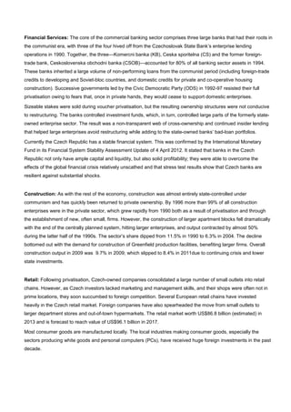 Financial Services: The core of the commercial banking sector comprises three large banks that had their roots in
the communist era, with three of the four hived off from the Czechoslovak State Bank’s enterprise lending
operations in 1990. Together, the three—Komercni banka (KB), Ceska sporitelna (CS) and the former foreign-
trade bank, Ceskoslovenska obchodni banka (CSOB)—accounted for 80% of all banking sector assets in 1994.
These banks inherited a large volume of non-performing loans from the communist period (including foreign-trade
credits to developing and Soviet-bloc countries, and domestic credits for private and co-operative housing
construction). Successive governments led by the Civic Democratic Party (ODS) in 1992-97 resisted their full
privatisation owing to fears that, once in private hands, they would cease to support domestic enterprises.
Sizeable stakes were sold during voucher privatisation, but the resulting ownership structures were not conducive
to restructuring. The banks controlled investment funds, which, in turn, controlled large parts of the formerly state-
owned enterprise sector. The result was a non-transparent web of cross-ownership and continued insider lending
that helped large enterprises avoid restructuring while adding to the state-owned banks’ bad-loan portfolios.
Currently the Czech Republic has a stable financial system. This was confirmed by the International Monetary
Fund in its Financial System Stability Assessment Update of 4 April 2012. It stated that banks in the Czech
Republic not only have ample capital and liquidity, but also solid profitability; they were able to overcome the
effects of the global financial crisis relatively unscathed and that stress test results show that Czech banks are
resilient against substantial shocks.
Construction: As with the rest of the economy, construction was almost entirely state-controlled under
communism and has quickly been returned to private ownership. By 1996 more than 99% of all construction
enterprises were in the private sector, which grew rapidly from 1990 both as a result of privatisation and through
the establishment of new, often small, firms. However, the construction of larger apartment blocks fell dramatically
with the end of the centrally planned system, hitting larger enterprises, and output contracted by almost 50%
during the latter half of the 1990s. The sector’s share dipped from 11.5% in 1990 to 6.3% in 2004. The decline
bottomed out with the demand for construction of Greenfield production facilities, benefiting larger firms. Overall
construction output in 2009 was 9.7% in 2009; which slipped to 8.4% in 2011due to continuing crisis and lower
state investments.
Retail: Following privatisation, Czech-owned companies consolidated a large number of small outlets into retail
chains. However, as Czech investors lacked marketing and management skills, and their shops were often not in
prime locations, they soon succumbed to foreign competition. Several European retail chains have invested
heavily in the Czech retail market. Foreign companies have also spearheaded the move from small outlets to
larger department stores and out-of-town hypermarkets. The retail market worth US$86.8 billion (estimated) in
2013 and is forecast to reach value of US$96.1 billion in 2017.
Most consumer goods are manufactured locally. The local industries making consumer goods, especially the
sectors producing white goods and personal computers (PCs), have received huge foreign investments in the past
decade.
 
