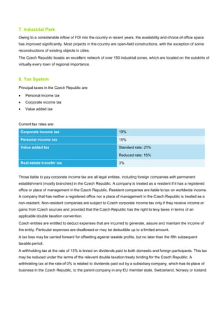 7. Industrial Park
Owing to a considerable inflow of FDI into the country in recent years, the availability and choice of office space
has improved significantly. Most projects in the country are open-field constructions, with the exception of some
reconstructions of existing objects in cities.
The Czech Republic boasts an excellent network of over 150 industrial zones, which are located on the outskirts of
virtually every town of regional importance.
8. Tax System
Principal taxes in the Czech Republic are:
• Personal income tax
• Corporate income tax
• Value added tax
Current tax rates are:
Corporate income tax 19%
Personal income tax 15%
Value added tax Standard rate: 21%
Reduced rate: 15%
Real estate transfer tax 3%
Those liable to pay corporate income tax are all legal entities, including foreign companies with permanent
establishment (mostly branches) in the Czech Republic. A company is treated as a resident if it has a registered
office or place of management in the Czech Republic. Resident companies are liable to tax on worldwide income.
A company that has neither a registered office nor a place of management in the Czech Republic is treated as a
non-resident. Non-resident companies are subject to Czech corporate income tax only if they receive income or
gains from Czech sources and provided that the Czech Republic has the right to levy taxes in terms of an
applicable double taxation convention.
Czech entities are entitled to deduct expenses that are incurred to generate, assure and maintain the income of
the entity. Particular expenses are disallowed or may be deductible up to a limited amount.
A tax loss may be carried forward for offsetting against taxable profits, but no later than the fifth subsequent
taxable period.
A withholding tax at the rate of 15% is levied on dividends paid to both domestic and foreign participants. This tax
may be reduced under the terms of the relevant double taxation treaty binding for the Czech Republic. A
withholding tax at the rate of 0% is related to dividends paid out by a subsidiary company, which has its place of
business in the Czech Republic, to the parent company in any EU member state, Switzerland, Norway or Iceland.
 