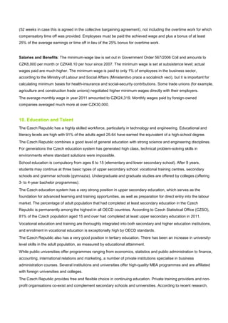 (52 weeks in case this is agreed in the collective bargaining agreement), not including the overtime work for which
compensatory time off was provided. Employees must be paid the achieved wage and plus a bonus of at least
25% of the average earnings or time off in lieu of the 25% bonus for overtime work.
Salaries and Benefits: The minimum-wage law is set out in Government Order 567/2006 Coll and amounts to
CZK8,000 per month or CZK48.10 per hour since 2007. The minimum wage is set at subsistence level; actual
wages paid are much higher. The minimum wage is paid to only 1% of employees in the business sector,
according to the Ministry of Labour and Social Affairs (Ministerstvo prace a socialnich veci), but it is important for
calculating minimum bases for health-insurance and social-security contributions. Some trade unions (for example,
agriculture and construction trade unions) negotiated higher minimum wages directly with their employers.
The average monthly wage in year 2011 amounted to CZK24,319. Monthly wages paid by foreign-owned
companies averaged much more at over CZK30,000.
10. Education and Talent
The Czech Republic has a highly skilled workforce, particularly in technology and engineering. Educational and
literacy levels are high with 91% of the adults aged 25-64 have earned the equivalent of a high-school degree.
The Czech Republic combines a good level of general education with strong science and engineering disciplines.
For generations the Czech education system has generated high class, technical problem-solving skills in
environments where standard solutions were impossible.
School education is compulsory from ages 6 to 15 (elementary and lower secondary school). After 9 years,
students may continue at three basic types of upper secondary school: vocational training centres, secondary
schools and grammar schools (gymnazia). Undergraduate and graduate studies are offered by colleges (offering
3- to 4-year bachelor programmes).
The Czech education system has a very strong position in upper secondary education, which serves as the
foundation for advanced learning and training opportunities, as well as preparation for direct entry into the labour
market. The percentage of adult population that had completed at least secondary education in the Czech
Republic is permanently among the highest in all OECD countries. According to Czech Statistical Office (CZSO),
81% of the Czech population aged 15 and over had completed at least upper secondary education in 2011.
Vocational education and training are thoroughly integrated into both secondary and higher education institutions,
and enrolment in vocational education is exceptionally high by OECD standards.
The Czech Republic also has a very good position in tertiary education. There has been an increase in university-
level skills in the adult population, as measured by educational attainment.
While public universities offer programmes ranging from economics, statistics and public administration to finance,
accounting, international relations and marketing, a number of private institutions specialise in business
administration courses. Several institutions and universities offer high-quality MBA programmes and are affiliated
with foreign universities and colleges.
The Czech Republic provides free and flexible choice in continuing education. Private training providers and non-
profit organisations co-exist and complement secondary schools and universities. According to recent research,
 