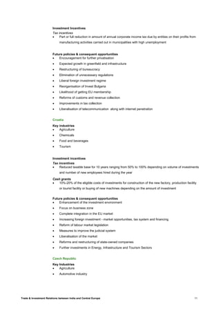 Trade & Investment Relations between India and Central Europe 11
Investment Incentives
Tax incentives
• Part or full reduction in amount of annual corporate income tax due by entities on their profits from
manufacturing activities carried out in municipalities with high unemployment
Future policies & consequent opportunities
• Encouragement for further privatisation
• Expected growth in greenfield and infrastructure
• Restructuring of bureaucracy
• Elimination of unnecessary regulations
• Liberal foreign investment regime
• Reorganisation of Invest Bulgaria
• Likelihood of getting EU membership
• Reforms of customs and revenue collection
• Improvements in tax collection
• Liberalisation of telecommunication along with internet penetration
Croatia
Key industries
• Agriculture
• Chemicals
• Food and beverages
• Tourism
Investment incentives
Tax incentives
• Reduced taxable base for 10 years ranging from 50% to 100% depending on volume of investments
and number of new employees hired during the year
Cash grants
• 10%-20% of the eligible costs of investments for construction of the new factory, production facility
or tourist facility or buying of new machines depending on the amount of investment
Future policies & consequent opportunities
• Enhancement of the investment environment
• Focus on business zone
• Complete integration in the EU market
• Increasing foreign investment - market opportunities, tax system and financing
• Reform of labour market legislation
• Measures to improve the judicial system
• Liberalisation of the market
• Reforms and restructuring of state-owned companies
• Further investments in Energy, Infrastructure and Tourism Sectors
Czech Republic
Key Industries
• Agriculture
• Automotive industry
 