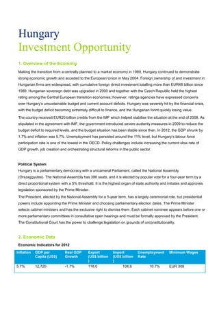 Hungary
Investment Opportunity
1. Overview of the Economy
Making the transition from a centrally planned to a market economy in 1989, Hungary continued to demonstrate
strong economic growth and acceded to the European Union in May 2004. Foreign ownership of and investment in
Hungarian firms are widespread, with cumulative foreign direct investment totalling more than EUR48 billion since
1989. Hungarian sovereign debt was upgraded in 2000 and together with the Czech Republic held the highest
rating among the Central European transition economies; however, ratings agencies have expressed concerns
over Hungary’s unsustainable budget and current account deficits. Hungary was severely hit by the financial crisis,
with the budget deficit becoming extremely difficult to finance, and the Hungarian forint quickly losing value.
The country received EUR20 billion credits from the IMF which helped stabilise the situation at the end of 2008. As
stipulated in the agreement with IMF, the government introduced severe austerity measures in 2009 to reduce the
budget deficit to required levels, and the budget situation has been stable since then. In 2012, the GDP shrunk by
1.7% and inflation was 5.7%. Unemployment has persisted around the 11% level, but Hungary’s labour force
participation rate is one of the lowest in the OECD. Policy challenges include increasing the current slow rate of
GDP growth, job creation and orchestrating structural reforms in the public sector.
Political System
Hungary is a parliamentary democracy with a unicameral Parliament, called the National Assembly
(Orszaggyules). The National Assembly has 386 seats, and it is elected by popular vote for a four-year term by a
direct proportional system with a 5% threshold. It is the highest organ of state authority and initiates and approves
legislation sponsored by the Prime Minister.
The President, elected by the National Assembly for a 5-year term, has a largely ceremonial role, but presidential
powers include appointing the Prime Minister and choosing parliamentary election dates. The Prime Minister
selects cabinet ministers and has the exclusive right to dismiss them. Each cabinet nominee appears before one or
more parliamentary committees in consultative open hearings and must be formally approved by the President.
The Constitutional Court has the power to challenge legislation on grounds of unconstitutionality.
2. Economic Data
Economic Indicators for 2012
Inflation GDP per
Capita (US$)
Real GDP
Growth
Export
(US$ billion
)
Import
(US$ billion
)
Unemployment
Rate
Minimum Wages
5.7% 12,720 -1.7% 118.0 108.8 10.7% EUR 309
 