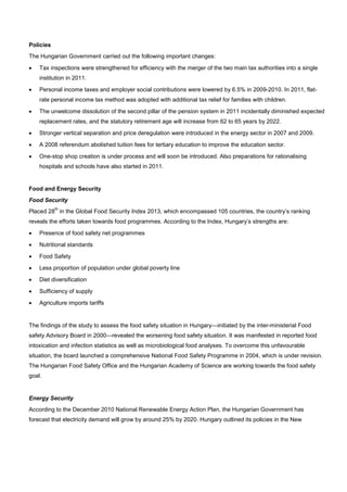 Policies
The Hungarian Government carried out the following important changes:
• Tax inspections were strengthened for efficiency with the merger of the two main tax authorities into a single
institution in 2011.
• Personal income taxes and employer social contributions were lowered by 6.5% in 2009-2010. In 2011, flat-
rate personal income tax method was adopted with additional tax relief for families with children.
• The unwelcome dissolution of the second pillar of the pension system in 2011 incidentally diminished expected
replacement rates, and the statutory retirement age will increase from 62 to 65 years by 2022.
• Stronger vertical separation and price deregulation were introduced in the energy sector in 2007 and 2009.
• A 2008 referendum abolished tuition fees for tertiary education to improve the education sector.
• One-stop shop creation is under process and will soon be introduced. Also preparations for rationalising
hospitals and schools have also started in 2011.
Food and Energy Security
Food Security
Placed 28
th
in the Global Food Security Index 2013, which encompassed 105 countries, the country’s ranking
reveals the efforts taken towards food programmes. According to the Index, Hungary’s strengths are:
• Presence of food safety net programmes
• Nutritional standards
• Food Safety
• Less proportion of population under global poverty line
• Diet diversification
• Sufficiency of supply
• Agriculture imports tariffs
The findings of the study to assess the food safety situation in Hungary—initiated by the inter-ministerial Food
safety Advisory Board in 2000—revealed the worsening food safety situation. It was manifested in reported food
intoxication and infection statistics as well as microbiological food analyses. To overcome this unfavourable
situation, the board launched a comprehensive National Food Safety Programme in 2004, which is under revision.
The Hungarian Food Safety Office and the Hungarian Academy of Science are working towards the food safety
goal.
Energy Security
According to the December 2010 National Renewable Energy Action Plan, the Hungarian Government has
forecast that electricity demand will grow by around 25% by 2020. Hungary outlined its policies in the New
 