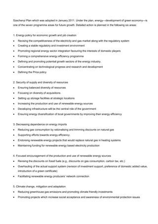 Szechenyi Plan which was adopted in January 2011. Under the plan, energy—development of green economy—is
one of the seven programme areas for future growth. Detailed action is planned in the following six areas:
1. Energy policy for economic growth and job creation
• Revising the competitiveness of the electricity and gas market along with the regulatory system
• Creating a stable regulatory and investment environment
• Promoting regional energy sector integration favouring the interests of domestic players
• Forming a comprehensive energy efficiency programme
• Defining and promoting potential growth sectors of the energy industry.
• Concentrating on technological progress and research and development
• Defining the Price policy
2. Security of supply and diversity of resources
• Ensuring balanced diversity of resources
• Focusing on diversity of acquisitions
• Setting up storage facilities at strategic locations
• Increasing the production and use of renewable energy sources
• Developing infrastructure will be the central role of the government
• Ensuring energy diversification of local governments by improving their energy efficiency
3. Decreasing dependence on energy imports
• Reducing gas consumption by rationalising and trimming discounts on natural gas
• Supporting efforts towards energy efficiency
• Endorsing renewable energy projects that would replace natural gas in heating systems
• Maintaining funding for renewable energy based electricity production
4. Focused encouragement of the production and use of renewable energy sources
• Revising the discounts on fossil fuels (e.g., discounts on gas consumption, carbon tax, etc.)
• Overhauling of the actual support system (revision of investment support, preference of domestic added value,
introduction of a green certificate)
• Facilitating renewable energy producers’ network connection
5. Climate change, mitigation and adaptation
• Reducing greenhouse gas emissions and promoting climate friendly investments
• Promoting projects which increase social acceptance and awareness of environmental protection issues
 
