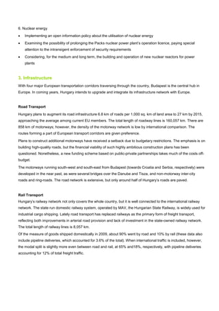6. Nuclear energy
• Implementing an open information policy about the utilisation of nuclear energy
• Examining the possibility of prolonging the Packs nuclear power plant’s operation licence, paying special
attention to the intransigent enforcement of security requirements
• Considering, for the medium and long term, the building and operation of new nuclear reactors for power
plants
3. Infrastructure
With four major European transportation corridors traversing through the country, Budapest is the central hub in
Europe. In coming years, Hungary intends to upgrade and integrate its infrastructure network with Europe.
Road Transport
Hungary plans to augment its road infrastructure 6.8 km of roads per 1,000 sq. km of land area to 27 km by 2015,
approaching the average among current EU members. The total length of roadway lines is 160,057 km. There are
858 km of motorways; however, the density of the motorway network is low by international comparison. The
routes forming a part of European transport corridors are given preference.
Plans to construct additional motorways have received a setback due to budgetary restrictions. The emphasis is on
building high-quality roads, but the financial viability of such highly ambitious construction plans has been
questioned. Nonetheless, a new funding scheme based on public-private partnerships takes much of the costs off-
budget.
The motorways running south-west and south-east from Budapest (towards Croatia and Serbia, respectively) were
developed in the near past, as were several bridges over the Danube and Tisza, and non-motorway inter-city
roads and ring-roads. The road network is extensive, but only around half of Hungary’s roads are paved.
Rail Transport
Hungary’s railway network not only covers the whole country, but it is well connected to the international railway
network. The state run domestic railway system, operated by MAV, the Hungarian State Railway, is widely used for
industrial cargo shipping. Lately road transport has replaced railways as the primary form of freight transport,
reflecting both improvements in arterial road provision and lack of investment in the state-owned railway network.
The total length of railway lines is 8,057 km.
Of the measure of goods shipped domestically in 2009, about 90% went by road and 10% by rail (these data also
include pipeline deliveries, which accounted for 3.6% of the total). When international traffic is included, however,
the modal split is slightly more even between road and rail, at 65% and18%, respectively, with pipeline deliveries
accounting for 12% of total freight traffic.
 