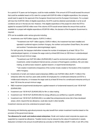 for a period of 10 years can be foregone, could be made available. If the amount of DTA would exceed the amount
that could be available based on EU rules for a project with EUR100 million of eligible expenditure, the company
would need to apply for the approval of the Hungarian Government and the European Commission. For a project
with less than EUR100 million of eligible expenditure, the DTA could be obtained automatically in so far as all
conditions set out in the law are met. However, if the eligible expenditure of the project for which the DTA is
applied for exceeds EUR100 million even if the volume of DTA would remain below the amount that could be
available for a project with eligible expenditure of EUR100 million, the decision of the Hungarian Government is
required.
DTA can be available under various grounds including:
• Investments over HUF3 billion (approx. EUR10.3 million)
**Investment over HUF1 billion (approx. EUR3.4 million), the investment has been installed and
operated in preferred regions (northern Hungary, the northern and southern Great Plains, the central
and southern Transdanubian planning/strategic region).
For both grounds, the taxpayer shall either increase the number of employees by at least 150 (or 75 in
underdeveloped regions), or increase the wage costs by at least 600 times (or 300 times in underdeveloped
regions) the annual minimum wage.
**Investment over HUF100 million (EUR345,000) if used for environment protection (self-contained
investment), certain broadband Internet service, provision of food-hygienic conditions, film and video
making, as well as basic research, applied research, or experimental development.
**Job creation investments (irrespective of the number of jobs created or the location of the investment
within Hungary).
• Investments of small- and medium-sized enterprises (SMEs) over HUF500 million (EUR1.7 million) if the
enterprise within the next four years adds another 20 employees for a small-sized enterprise and 50 for a
middle-sized enterprise, or increases the wage costs by at least 50 times for a small-sized enterprise and by at
least 100 times the annual minimum wage.
• R&D investment (experimental development, applied research or fundamental research) over 100 M HUF
(EUR345,000)
• Investment over 100 M HUF (EUR345,000) for film or video-making
• Investment over 100 M HUF (EUR345,000) for energy efficiency as certified by a specific certificate
• Investment over 100 M HUF (EUR345,000) in so-called free entrepreneurial zones (list of less developed
areas), which, beyond the tax allowance, could also result in other benefits
Investment volumes are to be understood at present values.
Processing and distributing agricultural products may also benefit from certain investment incentive based on the
provision of the government decree.
Tax allowance for small- and medium-sized enterprises: Small- and medium-sized corporate tax payers are
supported by a special tax allowance. Taxable income may be reduced by the value of investments in assets.
Deduction is limited to the amount of profit before tax and also to HUF30 million (EUR111,000). In all, 40% of the
 