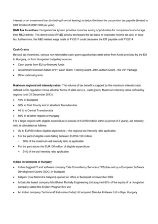 interest on an investment loan (including financial leasing) is deductible from the corporation tax payable (limited to
HUF 6million/EUR21,000 per year).
R&D Tax Incentives: Hungarian tax system provides more tax saving opportunities for companies to encourage
their R&D activity. The direct costs of R&D activity decreases the tax base in corporate income tax and, in local
tax, furthermore, the R&D related wage costs of FY2011 could decrease the CIT payable until FY2014
Cash Grants
Beyond tax incentives, various non-refundable cash grant opportunities exist either from funds provided by the EU
to Hungary, or from Hungarian budgetary sources.
• Cash grants from EU co-financed funds
• Government Decision based (VIP) Cash Grant, Training Grant, Job Creation Grant—the VIP Package
• Other national grants
Maximum regional aid intensity ratios: The volume of tax benefit is capped by the maximum intensity ratio
defined in EU regulation minus all other forms of state aid (i.e., cash grant). Maximum intensity ratios defined by
regions (until 31 December 2013):
• 10% in Budapest
• 30% in Pest County and in Western Transdanubia
• 40 % in Central Transdanubia
• 50% in all other regions of Hungary
For a large project (with eligible expenditure in excess of EUR50 million within a period of 3 years), aid intensity
ratio is calculated as follows:
• Up to EUR50 million eligible expenditure – the regional aid intensity ratio applicable
• For the part of eligible costs falling between EUR50-100 million
− 50% of the maximum aid intensity ratio is applicable
• For the part above the EUR100 million of eligible expenditure
− 34% of the aid intensity ratio applicable
Indian Investments in Hungary
• India's biggest IT and software company Tata Consultancy Services (TCS) has set up a European Software
Development Centre (SDC) in Budapest
• Satyam (now Mahindra Satyam) opened an office in Budapest in November 2004
• A Calcutta based company M/s Bharat McNally Engineering Ltd acquired 90% of the equity of˙ a Hungarian
company called M/s Eroterv Wagner Biro Ltd
• An Indian company Technocraft Industries (India) Ltd acquired Danube Knitwear Ltd in Baja, Hungary
 