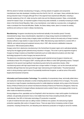 With the advent of vehicle manufacturing in Hungary, a thriving network of suppliers and components
manufacturers have also developed, including many from the EU, the U.S., and Japan. Heavy vehicles also have a
strong production base in Hungary although firms in this segment have experienced difficulties, including a
dramatic weakening of the U.S. dollar during the credit crisis and the following recession. Raba, a domestically
owned firm based in Gyor, an important supplier of heavy-duty axles worldwide, is constantly increasing its market
share in the former Soviet Republics. Nabi, a bus manufacturer, once hailed as a success story, is struggling to
make a comeback from financial difficulties. Stadler, the Swiss railway maker, plans to increase its existing
workforce and continue to invest in railway manufacturing.
Manufacturing: Hungarian manufacturing has transformed radically in the transition period. Formerly
characterised by large, heavy industrial plants, dependent on cheap energy imports and sheltered from
competition, Hungarian industry today is largely modern and efficient, thanks to the early entry of foreign investors.
Industry suffered a major decline in output during the 1990s. Manufacturing output declined to a severe 54% in
1989-92, and entered strong and sustained recovery only in 1997, after economic stabilisation measures
introduced in 1995 showed positive effects.
Hungary ranks first in electronics manufacturing in the Central-East–European region and is well placed globally,
having thus the biggest growth potential among industries in Hungary. This is led in part by segments brought to
Hungary by foreign investors as Greenfield investments such as mobile telecommunications and other high-
technology equipment for which Hungary has become the hub.
The electronics manufacturing industry has the biggest growth potential among Hungary’s industries and
contributes at least 15% of Hungary’s GDP, including spill over effects on other GDP generating sectors. Transport
equipment is the second most significant manufacturing sector led by the automotive industry. Other
manufacturing sectors with high export levels have a longer tradition in Hungary, such as the chemicals and food
industries although these two have gone through major restructuring and modernisation. The pharmaceutical
sector is strong showing a good mixture of successfully transformed Hungarian, as well as some of the world’s
largest pharmaceutical companies.
Information and Communication Technology: The availability of comparatively cheap, technically skilled labour
and nearby EU markets has attracted a number of leading electronics and software firms to Hungary. The country
has become a major European manufacturing centre for mobile telephone handsets, led by output at the Komarom
factory of Nokia (Finland) and at contract manufacturers Elcoteq (Finland) and Flextronics (Singapore). Nokia has
also chosen Budapest for its largest software development centre outside Finland, encouraging similar moves by
other mobile and electronics producers.
Among indigenous firms, specialists such as Graphisoft, which has become a major world supplier of architectural
software, are generally perceived to have a more stable future than those competing directly with major
multinationals. Over 95% of information technology (IT) production is exported.
In spite of incidents that were seen as calling investor confidence into question, the restructuring of global
production capacities often works in Hungary’s favour. There are signs that an increasing number of Asian
companies, including Chinese firms, are relocating some electronics production to Hungary to serve EU markets.
 