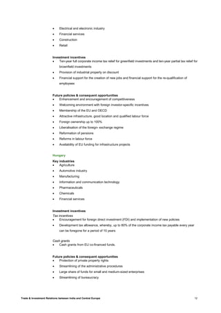 Trade & Investment Relations between India and Central Europe 12
• Electrical and electronic industry
• Financial services
• Construction
• Retail
Investment incentives
• Ten-year full corporate income tax relief for greenfield investments and ten-year partial tax relief for
brownfield investments
• Provision of industrial property on discount
• Financial support for the creation of new jobs and financial support for the re-qualification of
employees
Future policies & consequent opportunities
• Enhancement and encouragement of competitiveness
• Welcoming environment with foreign investor-specific incentives
• Membership of the EU and OECD
• Attractive infrastructure, good location and qualified labour force
• Foreign ownership up to 100%
• Liberalisation of the foreign- exchange regime
• Reformation of pensions
• Reforms in labour force
• Availability of EU funding for infrastructure projects
Hungary
Key industries
• Agriculture
• Automotive industry
• Manufacturing
• Information and communication technology
• Pharmaceuticals
• Chemicals
• Financial services
Investment incentives
Tax incentives
• Encouragement for foreign direct investment (FDI) and implementation of new policies
• Development tax allowance, whereby, up to 80% of the corporate income tax payable every year
can be foregone for a period of 10 years
Cash grants
• Cash grants from EU co-financed funds.
Future policies & consequent opportunities
• Protection of private property rights
• Streamlining of the administrative procedures
• Large share of funds for small and medium-sized enterprises
• Streamlining of bureaucracy
 