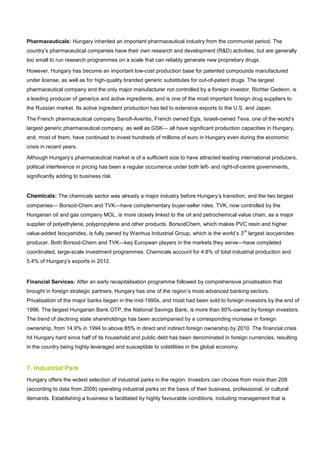 Pharmaceuticals: Hungary inherited an important pharmaceutical industry from the communist period. The
country’s pharmaceutical companies have their own research and development (R&D) activities, but are generally
too small to run research programmes on a scale that can reliably generate new proprietary drugs.
However, Hungary has become an important low-cost production base for patented compounds manufactured
under license, as well as for high-quality branded generic substitutes for out-of-patent drugs. The largest
pharmaceutical company and the only major manufacturer not controlled by a foreign investor, Richter Gedeon, is
a leading producer of generics and active ingredients, and is one of the most important foreign drug suppliers to
the Russian market. Its active ingredient production has led to extensive exports to the U.S. and Japan.
The French pharmaceutical company Sanofi-Aventis, French owned Egis, Israeli-owned Teva, one of the world’s
largest generic pharmaceutical company, as well as GSK— all have significant production capacities in Hungary,
and, most of them, have continued to invest hundreds of millions of euro in Hungary even during the economic
crisis in recent years.
Although Hungary’s pharmaceutical market is of a sufficient size to have attracted leading international producers,
political interference in pricing has been a regular occurrence under both left- and right-of-centre governments,
significantly adding to business risk.
Chemicals: The chemicals sector was already a major industry before Hungary’s transition, and the two largest
companies— Borsod-Chem and TVK—have complementary buyer-seller roles. TVK, now controlled by the
Hungarian oil and gas company MOL, is more closely linked to the oil and petrochemical value chain, as a major
supplier of polyethylene, polypropylene and other products. BorsodChem, which makes PVC resin and higher
value-added Isocyanides, is fully owned by Wanhua Industrial Group, which is the world’s 3
rd
largest isocyanides
producer. Both Borsod-Chem and TVK—key European players in the markets they serve—have completed
coordinated, large-scale investment programmes. Chemicals account for 4.8% of total industrial production and
5.4% of Hungary’s exports in 2012.
Financial Services: After an early recapitalisation programme followed by comprehensive privatisation that
brought in foreign strategic partners, Hungary has one of the region’s most advanced banking sectors.
Privatisation of the major banks began in the mid-1990s, and most had been sold to foreign investors by the end of
1996. The largest Hungarian Bank OTP, the National Savings Bank, is more than 90%-owned by foreign investors.
The trend of declining state shareholdings has been accompanied by a corresponding increase in foreign
ownership, from 14.9% in 1994 to above 85% in direct and indirect foreign ownership by 2010. The financial crisis
hit Hungary hard since half of its household and public debt has been denominated in foreign currencies, resulting
in the country being highly leveraged and susceptible to volatilities in the global economy.
7. Industrial Park
Hungary offers the widest selection of industrial parks in the region. Investors can choose from more than 209
(according to data from 2009) operating industrial parks on the basis of their business, professional, or cultural
demands. Establishing a business is facilitated by highly favourable conditions, including management that is
 