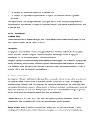 • The taxpayer has held the participation for at least one year
• The taxpayer has reported the acquisition to the Hungarian tax authorities within 60 days of the
acquisition
Similar participation rules are applicable to the capital gain realised on the sale of qualifying intellectual
property that was reported to the Hungarian tax authorities within 60 days from the acquisition and was held
at least one year.
Double Taxation Relief
Unilateral Relief
Foreign-source income is taxable in Hungary, with a credit granted under domestic law for foreign tax paid,
even if there is no treaty with the country of source.
Tax Treaties
Hungary has a broad tax treaty network, which generally follows the OECD model treaty. Hungary’s tax
treaties provide for credit for foreign tax paid or an exemption of the foreign income. Hungary has
implemented OECD-compliant exchange of information provisions.
No special procedural requirements apply to obtain benefits under Hungary’s tax treaties (but Hungary does
not levy withholding tax on dividends, interest or royalties under its domestic law). Based on the Hungary-
India double tax treaty, withholding tax on dividend, interest and royalty payments from India to Hungary is
limited to 10% (in case the recipient is beneficial owner).
9. Labour Environment
Unemployment in Hungary is still below the European Union average; the national average rate of unemployment
was steady around 6% till it rose to 11% in 2011(attributed to the financial crisis in Europe), according to the
Hungarian Central Statistical Office. The government and the National Bank of Hungary (the central bank) have
expressed confidence that the economy still has reserves of idle labour, particularly in underdeveloped regions like
the country’s north-east and south-west. Activity rates are still low, but as the demand for labour grows, persons
who are now economically inactive can be expected to enter the labour force.
Labour Code: Act I of 2012 (the Labour Code) is the basic legislation governing labour law in Hungary. The
present Labour Code is modelled on EU practice and aligns legislation with EU regulations.
Regular Working Hours: The statutory number of daily working hours is 8; this may not exceed 12 hours,
including overtime. Employees are entitled to two non-working days per week, one of which must be Sunday.
 