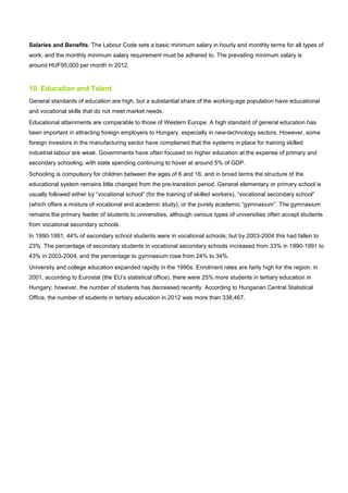 Salaries and Benefits: The Labour Code sets a basic minimum salary in hourly and monthly terms for all types of
work, and the monthly minimum salary requirement must be adhered to. The prevailing minimum salary is
around HUF95,000 per month in 2012.
10. Education and Talent
General standards of education are high, but a substantial share of the working-age population have educational
and vocational skills that do not meet market needs.
Educational attainments are comparable to those of Western Europe. A high standard of general education has
been important in attracting foreign employers to Hungary, especially in new-technology sectors. However, some
foreign investors in the manufacturing sector have complained that the systems in place for training skilled
industrial labour are weak. Governments have often focused on higher education at the expense of primary and
secondary schooling, with state spending continuing to hover at around 5% of GDP.
Schooling is compulsory for children between the ages of 6 and 16, and in broad terms the structure of the
educational system remains little changed from the pre-transition period. General elementary or primary school is
usually followed either by “vocational school” (for the training of skilled workers), “vocational secondary school”
(which offers a mixture of vocational and academic study), or the purely academic “gymnasium”. The gymnasium
remains the primary feeder of students to universities, although various types of universities often accept students
from vocational secondary schools.
In 1990-1991, 44% of secondary school students were in vocational schools; but by 2003-2004 this had fallen to
23%. The percentage of secondary students in vocational secondary schools increased from 33% in 1990-1991 to
43% in 2003-2004, and the percentage to gymnasium rose from 24% to 34%.
University and college education expanded rapidly in the 1990s. Enrolment rates are fairly high for the region: in
2001, according to Eurostat (the EU’s statistical office), there were 25% more students in tertiary education in
Hungary; however, the number of students has decreased recently. According to Hungarian Central Statistical
Office, the number of students in tertiary education in 2012 was more than 338,467.
 