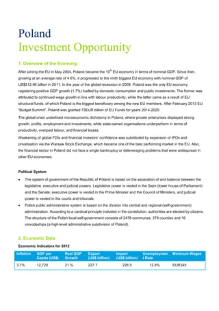 Poland
Investment Opportunity
1. Overview of the Economy
After joining the EU in May 2004, Poland became the 10
th
EU economy in terms of nominal GDP. Since then,
growing at an average rate of 4.6%, it progressed to the ninth biggest EU economy with nominal GDP of
US$512.96 billion in 2011. In the year of the global recession in 2009, Poland was the only EU economy
registering positive GDP growth (1.7%) fuelled by domestic consumption and public investments. The former was
attributed to continued wage growth in line with labour productivity, while the latter came as a result of EU
structural funds, of which Poland is the biggest beneficiary among the new EU members. After February 2013 EU
“Budget Summit”, Poland was granted 73EUR billion of EU Funds for years 2014-2020.
The global crisis underlined microeconomic dichotomy in Poland, where private enterprises displayed strong
growth, profits, employment and investments; while state-owned organisations underperform in terms of
productivity, overpaid labour, and financial losses.
Weakening of global FDIs and financial investors’ confidence was substituted by expansion of IPOs and
privatisation via the Warsaw Stock Exchange, which became one of the best performing market in the EU. Also,
the financial sector in Poland did not face a single bankruptcy or deleveraging problems that were widespread in
other EU economies.
Political System
• The system of government of the Republic of Poland is based on the separation of and balance between the
legislative, executive and judicial powers. Legislative power is vested in the Sejm (lower house of Parliament)
and the Senate; executive power is vested in the Prime Minister and the Council of Ministers, and judicial
power is vested in the courts and tribunals.
• Polish public administrative system is based on the division into central and regional (self-government)
administration. According to a cardinal principle included in the constitution, authorities are elected by citizens.
The structure of the Polish local self-government consists of 2478 communes, 379 counties and 16
voivodeships (a high-level administrative subdivision of Poland).
2. Economic Data
Economic Indicators for 2012
Inflation GDP per
Capita (US$)
Real GDP
Growth
Export
(US$ billion)
Import
(US$ billion)
Unemploymen
t Rate
Minimum Wages
3.7% 12,720 21.% 227.7 226.5 12.8% EUR345
 