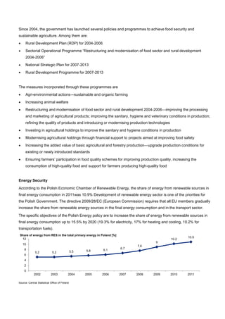 Since 2004, the government has launched several policies and programmes to achieve food security and
sustainable agriculture. Among them are:
• Rural Development Plan (RDP) for 2004-2006
• Sectorial Operational Programme “Restructuring and modernisation of food sector and rural development
2004-2006”
• National Strategic Plan for 2007-2013
• Rural Development Programme for 2007-2013
The measures incorporated through these programmes are
• Agri-environmental actions—sustainable and organic farming
• Increasing animal welfare
• Restructuring and modernisation of food sector and rural development 2004-2006—improving the processing
and marketing of agricultural products; improving the sanitary, hygiene and veterinary conditions in production;
refining the quality of products and introducing or modernising production technologies
• Investing in agricultural holdings to improve the sanitary and hygiene conditions in production
• Modernising agricultural holdings through financial support to projects aimed at improving food safety
• Increasing the added value of basic agricultural and forestry production—upgrade production conditions for
existing or newly introduced standards
• Ensuring farmers’ participation in food quality schemes for improving production quality, increasing the
consumption of high-quality food and support for farmers producing high-quality food
Energy Security
According to the Polish Economic Chamber of Renewable Energy, the share of energy from renewable sources in
final energy consumption in 2011was 10.9% Development of renewable energy sector is one of the priorities for
the Polish Government. The directive 2009/28/EC (European Commission) requires that all EU members gradually
increase the share from renewable energy sources in the final energy consumption and in the transport sector.
The specific objectives of the Polish Energy policy are to increase the share of energy from renewable sources in
final energy consumption up to 15.5% by 2020 (19.3% for electricity, 17% for heating and cooling, 10.2% for
transportation fuels).
Source: Central Statistical Office of Poland
5.2 5.2 5.5 5.8 6.1
6.7
7.6
9
10.2
10.9
0
2
4
6
8
10
12
2002 2003 2004 2005 2006 2007 2008 2009 2010 2011
Share of energy from RES in the total primary energy in Poland [%]
 