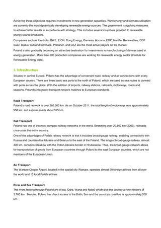 Achieving these objectives requires investments in new generation capacities. Wind energy and biomass utilisation
are currently the most dynamically developing renewable energy sources. The government is applying measures
to achieve better results in accordance with strategy. This includes several incentives provided to renewable
energy source producers.
Companies such as Iberdrola, RWE, E.ON, Dong Energy, Gamesa, Acciona, EDP, Martifer Renewables, GDF
Suez, Dalkia, Aufwind Schmack, Poldanor, and CEZ are the most active players on the market.
Poland is also gradually becoming an attractive destination for investments in manufacturing of devices used in
energy generation. More than 200 production companies are working for renewable energy sector (Institute for
Renewable Energy data).
3. Infrastructure
Situated in central Europe, Poland has the advantage of convenient road, railway and air connections with every
European country. There are three basic sea ports to the north of Poland, which are used as sea routes to connect
with ports across the globe. With the addition of airports, railway stations, railroads, motorways, roads and
seaports, Poland’s integrated transport network matches to European standards.
Road Transport
Poland’s road network is over 380,000 km. As on October 2011, the total length of motorways was approximately
950 km, and express roads about 525 km.
Rail Transport
Poland has one of the most compact railway networks in the world. Stretching over 20,660 km (2009), railroads
criss-cross the entire country.
One of the advantages of Polish railway network is that it includes broad-gauge railway, enabling connectivity with
Russia and countries like Ukraine and Belarus to the east of the Poland. The longest broad-gauge railway, almost
400 km, connects Sławków with the Polish-Ukraine border in Hrubieszów. Thus, the broad-gauge network allows
for transportation of goods from European countries through Poland to the east European counties, which are not
members of the European Union.
Air Transport
The Warsaw Chopin Airport, located in the capital city Warsaw, operates almost 90 foreign airlines from all over
the world and 10 local Polish airlines.
River and Sea Transport
The rivers flowing through Poland are Wisła, Odra, Warta and Noteć which give the country a river network of
3,700 km. Besides, Poland has direct access to the Baltic Sea and the country’s coastline is approximately 530
km.
 