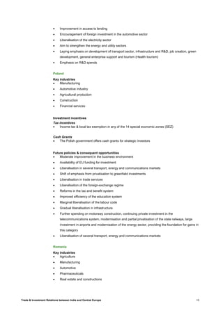 Trade & Investment Relations between India and Central Europe 13
• Improvement in access to lending
• Encouragement of foreign investment in the automotive sector
• Liberalisation of the electricity sector
• Aim to strengthen the energy and utility sectors
• Laying emphasis on development of transport sector, infrastructure and R&D, job creation, green
development, general enterprise support and tourism (Health tourism)
• Emphasis on R&D spends
Poland
Key industries
• Manufacturing
• Automotive industry
• Agricultural production
• Construction
• Financial services
Investment incentives
Tax incentives
• Income tax & local tax exemption in any of the 14 special economic zones (SEZ)
Cash Grants
• The Polish government offers cash grants for strategic investors
Future policies & consequent opportunities
• Moderate improvement in the business environment
• Availability of EU funding for investment
• Liberalisation in several transport, energy and communications markets
• Shift of emphasis from privatisation to greenfield investments
• Liberalisation in trade services
• Liberalisation of the foreign-exchange regime
• Reforms in the tax and benefit system
• Improved efficiency of the education system
• Marginal liberalisation of the labour code
• Gradual liberalisation in infrastructure
• Further spending on motorway construction, continuing private investment in the
telecommunications system, modernisation and partial privatisation of the state railways, large
investment in airports and modernisation of the energy sector, providing the foundation for gains in
this category
• Liberalisation of several transport, energy and communications markets
Romania
Key industries
• Agriculture
• Manufacturing
• Automotive
• Pharmaceuticals
• Real estate and constructions
 
