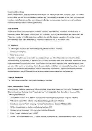Investment Incentives
Poland offers investors ready access to a market of over 450 million people in the European Union. The central
location of the country, young and well-educated society, competitive (inexpensive) labour costs and investment
incentives make Poland one of the prime locations in Europe where overseas investors can enjoy profitable
business and improve their business performance.
State Support
Incentives available to inward investors in Poland consist of tax and non-tax investment incentives such as
investment grants, R&D grants, training grants, tax incentives ( including tax exemptions) and many others. As
Poland is a member of the EU; incentives must be in line with EU state aid regulations. Generally, various
combinations of state aid in the territory of Poland cannot exceed 50% of investment value.
Tax Incentives
The following tax incentives are the most frequently offered incentives in Poland.
• Income tax exemption
• Local tax exemption
Income tax exemptions can be availed if you are operating in one of the 14 special economic zones (SEZ).
Investors making an investment of at least EUR100,000 are exempted, within limits applicable, from income tax on
income generated from business activity (manufacturing and services) conducted in the special economic zone
and listed in the permit on functioning therein. Investment sites in SEZ are well prepared for launching investment
projects and are offered at a competitive price (in case of large investments it is possible to include premises
chosen by investor into SEZ as well). Local tax exemptions are exemptions from real estate tax.
Financial Assistance
The Polish Government offers cash grants for strategic investors.
Indian Investments in Poland
In recent times, the Indian investments in Poland include ArcelorMittal, Videocon, Escorts Ltd, Strides Arcolab,
Reliance Industries, Ranbaxy, Essel Propack, Zensar Technologies Ltd, Tata Consultancy Services, HCL
Technologies and Infosys.
• ArcelorMittal invested PLN4.8 billion in 2004-2013, employing 11,000 people in six plants in Poland
• Videocon invested US$7 billion in a liquid crystal display (LCD) plant in Poland
• Escorts Ltd acquired Polish company, Farmtrac Tractors Europe Sp.zo.o (FTES), in 2005
• Strides Arcolab acquired sterile manufacturing facility in 2007
• Ranbaxy set up business in 1997, currently employing 90 people
• Essel Propack established plant in 2007
• Zensar Technlogy invested US$2.75 million (approx.) crore to set up a 60-people delivery centre in 2006
 
