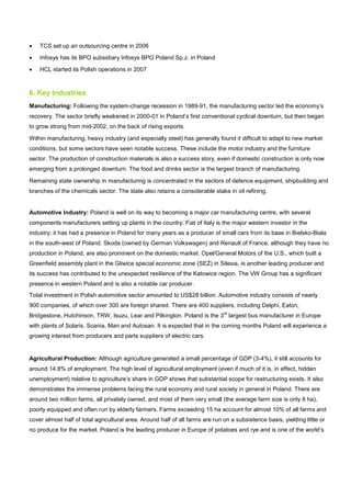 • TCS set up an outsourcing centre in 2006
• Infosys has its BPO subsidiary Infosys BPO Poland Sp.z. in Poland
• HCL started its Polish operations in 2007
6. Key Industries
Manufacturing: Following the system-change recession in 1989-91, the manufacturing sector led the economy’s
recovery. The sector briefly weakened in 2000-01 in Poland’s first conventional cyclical downturn, but then began
to grow strong from mid-2002, on the back of rising exports.
Within manufacturing, heavy industry (and especially steel) has generally found it difficult to adapt to new market
conditions, but some sectors have seen notable success. These include the motor industry and the furniture
sector. The production of construction materials is also a success story, even if domestic construction is only now
emerging from a prolonged downturn. The food and drinks sector is the largest branch of manufacturing.
Remaining state ownership in manufacturing is concentrated in the sectors of defence equipment, shipbuilding and
branches of the chemicals sector. The state also retains a considerable stake in oil refining.
Automotive Industry: Poland is well on its way to becoming a major car manufacturing centre, with several
components manufacturers setting up plants in the country. Fiat of Italy is the major western investor in the
industry; it has had a presence in Poland for many years as a producer of small cars from its base in Bielsko-Biala
in the south-west of Poland. Skoda (owned by German Volkswagen) and Renault of France, although they have no
production in Poland, are also prominent on the domestic market. Opel/General Motors of the U.S., which built a
Greenfield assembly plant in the Gliwice special economic zone (SEZ) in Silesia, is another leading producer and
its success has contributed to the unexpected resilience of the Katowice region. The VW Group has a significant
presence in western Poland and is also a notable car producer.
Total investment in Polish automotive sector amounted to US$28 billion. Automotive industry consists of nearly
900 companies, of which over 300 are foreign shared. There are 400 suppliers, including Delphi, Eaton,
Bridgestone, Hutchinson, TRW, Isuzu, Lear and Pilkington. Poland is the 3
rd
largest bus manufacturer in Europe
with plants of Solaris, Scania, Man and Autosan. It is expected that in the coming months Poland will experience a
growing interest from producers and parts suppliers of electric cars.
Agricultural Production: Although agriculture generated a small percentage of GDP (3-4%), it still accounts for
around 14.8% of employment. The high level of agricultural employment (even if much of it is, in effect, hidden
unemployment) relative to agriculture’s share in GDP shows that substantial scope for restructuring exists. It also
demonstrates the immense problems facing the rural economy and rural society in general in Poland. There are
around two million farms, all privately owned, and most of them very small (the average farm size is only 8 ha),
poorly equipped and often run by elderly farmers. Farms exceeding 15 ha account for almost 10% of all farms and
cover almost half of total agricultural area. Around half of all farms are run on a subsistence basis, yielding little or
no produce for the market. Poland is the leading producer in Europe of potatoes and rye and is one of the world’s
 