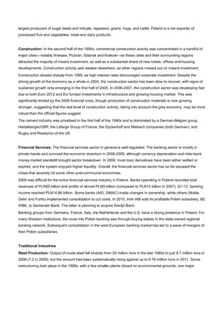 largest producers of sugar beets and triticale, rapeseed, grains, hogs, and cattle. Poland is a net exporter of
processed fruit and vegetables, meat and dairy products.
Construction: In the second half of the 1990s, commercial construction activity was concentrated in a handful of
major cities—notably Warsaw, Poznan, Gdansk and Krakow—as these cities and their surrounding regions
attracted the majority of inward investment, as well as a substantial share of new hotels, offices and housing
developments. Construction activity was weaker elsewhere, as other regions missed out on inward investment.
Construction slowed sharply from 1999, as high interest rates discouraged corporate investment. Despite the
strong growth of the economy as a whole in 2004, the construction sector has been slow to recover, with signs of
sustained growth only emerging in the first half of 2005. In 2006-2007, the construction sector was developing fast
due to both Euro 2012 and EU funded investments in infrastructure and growing housing market. This was
significantly limited by the 2008 financial crisis, though production of construction materials is now growing
stronger, suggesting that the real level of construction activity, taking into account the grey economy, may be more
robust than the official figures suggest.
The cement industry was privatised in the first half of the 1990s and is dominated by a German-Belgian group,
Heidelberger/CBR; the Lafarge Group of France; the Dyckerhoff and Miebach companies (both German); and
Rugby and Readymix of the UK.
Financial Services: The financial services sector in general is well regulated. The banking sector is mostly in
private hands and survived the economic downturn in 2008-2009, although currency depreciation and inter-bank
money market standstill brought sector breakdown. In 2009, most toxic derivatives have been either settled or
expired, and the system enjoyed higher liquidity. Overall, the financial services sector has so far escaped the
crises that severely hit some other post-communist economies.
2009 was difficult for the entire financial services industry in Poland. Banks operating in Poland recorded total
revenues of PLN50 billion and profits of almost PLN9 billion (compared to PLN13 billion in 2007). Q1-12 banking
income reached PLN14.86 billion. Some banks (AIG, GMAC) made changes in ownership, while others (Noble,
Getin and Fortis) implemented consolidation to cut costs. In 2010, Irish AIB sold its profitable Polish subsidiary, BZ
WBK, to Santander Bank. The latter is planning to acquire Kredyt Bank.
Banking groups from Germany, France, Italy, the Netherlands and the U.S. have a strong presence in Poland. For
many Western institutions, the route into Polish banking was through buying stakes in the state-owned regional
banking network. Subsequent consolidation in the west European banking market has led to a wave of mergers of
their Polish subsidiaries.
Traditional Industries
Steel Production: Output of crude steel fell sharply from 20 million tons in the late 1980s to just 9.7 million tons in
2008 (7.2 in 2009), but the amount had been systematically rising against up to 8.76 million tons in 2011. Some
restructuring took place in the 1990s, with a few smaller plants closed on environmental grounds; one major
 