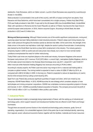 steelworks, Huta Warszawa, sold to an Italian concern, Lucchini (Huta Warszawa was acquired by Luxembourg’s
Arcelor in mid-2005).
Steel production is concentrated in the south of the country, with 60% of output coming from two plants: Huta
Katowice and Huta Sedzimira, which have been consolidated into a single company, Polskie Huty Stali (PHS).
PHS was finally privatised in late 2003. It was sold to the UK-based LNM (now ArcelorMittal Steel). ArcelorMittal
Steel, with operations in Romania and the Czech Republic as well as in Poland, has become the major force in
central European steel production. In 2010, Alceror acquired Cognor. According to World Steel, the steel
production in 2012 was 8.3 million tons.
Mining and Semi-processing: Although Poland remains one of the world’s significant coal producers, mining and
quarrying output has been falling relatively to total industrial production. Poland’s deep-coal mining industry has
been under pressure throughout the transition period as demand has fallen. At the same time, the strength of the
trade unions in the sector has kept labour costs high, despite the sector’s parlous financial state. A restructuring
plan backed by the World Bank has led to a sharp fall in employment in the industry. The industry gained a
temporary respite in 2004 as world coal and coke prices rose sharply, but a return to more normal market
conditions re-emphasised the need for further restructuring.
Today Polish coal mines are important players in the world coal industry. Kompania Węglowa is the second
European coal producer (2011 revenue: PLN12,670 billion—a record high). Jastrzębska Spółka Węglowa, which is
the first state owned mine listed on the Warsaw Stock Exchange since July 2011, closed 2011 with PLN9.917
billion revenues while Katowicki Holding Węglowy has revenues amounting to PLN4.2 billion.
According to industry experts, the Polish coal mine sector may merge to form a national coal holding able to
compete on global markets. The mining market is expected to reach a value of US$4.37 billion by 2014, as
compared with US$12.32 billion in 2009. In the long run, Poland is expected to reduce its dependency on coal to
the EU CO2 emission limit by cutting current level by 20%.
Apart from coal, Poland also produces significant quantities of copper and silver, which are mined by one
enterprise, KGHM Polska Miedz. In 2010, KGHM launched its new strategy which considers adoption of new
technologies and mining companies’ acquisitions. KGHM now undertakes numerous acquisition projects in Europe
and Canada. In 2011, KGHM successfully finalised acquisition of Quadra. The company announced net profit of
PLN11334.52 million in 2011 vs. PLN4568.6 million profits a year earlier.
7. Industrial Parks
The pro-development model is increasingly being implemented in Poland, with the setting up of industrial and
technology parks, which support research and development facilities that are offered to both Polish and foreign
businesses.
Though there are several common factors in the industrial and technology parks (missions, goals, forms of
operating, organisation), it is a diversified segment. Each of the parks has its own individual identity, stemming
from regional, social, cultural and economic factors, together with the facilities, materials and human resources
 