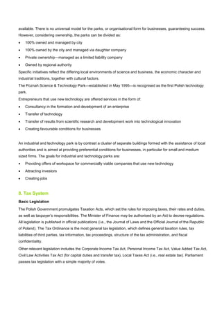 available. There is no universal model for the parks, or organisational form for businesses, guaranteeing success.
However, considering ownership, the parks can be divided as:
• 100% owned and managed by city
• 100% owned by the city and managed via daughter company
• Private ownership—managed as a limited liability company
• Owned by regional authority
Specific initiatives reflect the differing local environments of science and business, the economic character and
industrial traditions, together with cultural factors.
The Poznań Science & Technology Park—established in May 1995—is recognised as the first Polish technology
park.
Entrepreneurs that use new technology are offered services in the form of:
• Consultancy in the formation and development of an enterprise
• Transfer of technology
• Transfer of results from scientific research and development work into technological innovation
• Creating favourable conditions for businesses
An industrial and technology park is by contrast a cluster of separate buildings formed with the assistance of local
authorities and is aimed at providing preferential conditions for businesses, in particular for small and medium
sized firms. The goals for industrial and technology parks are:
• Providing offers of workspace for commercially viable companies that use new technology
• Attracting investors
• Creating jobs
8. Tax System
Basic Legislation
The Polish Government promulgates Taxation Acts, which set the rules for imposing taxes, their rates and duties,
as well as taxpayer’s responsibilities. The Minister of Finance may be authorised by an Act to decree regulations.
All legislation is published in official publications (i.e., the Journal of Laws and the Official Journal of the Republic
of Poland). The Tax Ordinance is the most general tax legislation, which defines general taxation rules, tax
liabilities of third parties, tax information, tax proceedings, structure of the tax administration, and fiscal
confidentiality.
Other relevant legislation includes the Corporate Income Tax Act, Personal Income Tax Act, Value Added Tax Act,
Civil Law Activities Tax Act (for capital duties and transfer tax), Local Taxes Act (i.e., real estate tax). Parliament
passes tax legislation with a simple majority of votes.
 