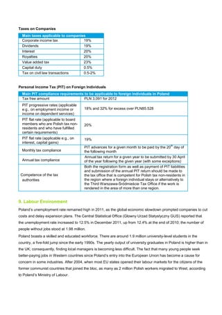 Taxes on Companies
Main taxes applicable to companies
Corporate income tax 19%
Dividends 19%
Interest 20%
Royalties 20%
Value added tax 23%
Capital duty 0.5%
Tax on civil law transactions 0.5-2%
Personal Income Tax (PIT) on Foreign Individuals
Main PIT compliance requirements to be applicable to foreign individuals in Poland
Tax free amount PLN 3,091 for 2012
PIT progressive rates (applicable
e.g., on employment income or
income on dependent services)
18% and 32% for excess over PLN85.528
PIT flat rate (applicable to board
members who are Polish tax non-
residents and who have fulfilled
certain requirements)
20%
PIT flat rate (applicable e.g., on
interest, capital gains)
19%
Monthly tax compliance
PIT advances for a given month to be paid by the 20
th
day of
the following month
Annual tax compliance
Annual tax return for a given year to be submitted by 30 April
of the year following the given year (with some exceptions)
Competence of the tax
authorities
Both the registration form as well as payment of PIT liabilities
and submission of the annual PIT return should be made to
the tax office that is competent for Polish tax non-residents in
the region where a foreign individual stays or alternatively to
the Third Warszawa-Śródmieście Tax Office if the work is
rendered in the area of more than one region.
9. Labour Environment
Poland’s unemployment rate remained high in 2011, as the global economic slowdown prompted companies to cut
costs and delay expansion plans. The Central Statistical Office (Glowny Urzad Statystyczny GUS) reported that
the unemployment rate increased to 12.5% in December 2011, up from 12.4% at the end of 2010; the number of
people without jobs stood at 1.98 million.
Poland boasts a skilled and educated workforce. There are around 1.9 million university-level students in the
country, a five-fold jump since the early 1990s. The yearly output of university graduates in Poland is higher than in
the UK; consequently, finding local managers is becoming less difficult. The fact that many young people seek
better-paying jobs in Western countries since Poland’s entry into the European Union has become a cause for
concern in some industries. After 2004, when most EU states opened their labour markets for the citizens of the
former communist countries that joined the bloc, as many as 2 million Polish workers migrated to West, according
to Poland’s Ministry of Labour.
 
