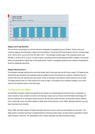 Wages and Fringe Benefits
The minimum remuneration for work for full-time employees is regulated by law in Poland. There is only one
minimum wage across all sectors, regions and occupations. The government set the gross minimum monthly wage
at Zl 1,500 in 2012, up by 8.2% from Zl1,386 in 2011. The average monthly wage in the corporate sector was
Zl3,666 in January 2012, up by 8.1% year-on-year, according to the Central Statistical Office. Wages in the private
sector are generally far higher than in the public sector. Poles in managerial positions earn salaries comparable to
those for expatriate personnel.
Regular Working Hours
The standard average working time cannot be longer than 8 hours per day and 40 hours a week. If it happens that
these limits are exceeded, the employee shall be entitled to extra remuneration for overtime. Overtime may not
exceed 150 hours per calendar year per worker. Work on Sundays is permitted in certain sectors such as retail.
The legal overtime rate is a 100% premium for work at night, on Sundays and on statutory holidays, and a 50%
premium for overtime work on any other days.
10. Education and Talent
As the Polish education system was geared to the needs of a centrally planned economy (and, in particular, to
heavy industry) it was unable to provide much training in areas such as finance and information technology (IT)
that are important to an emerging market economy. As with other public services, the education sector suffered
from a sharp fall in pay and status relative to other parts of the economy in the 1990s, although teachers’ pay has
been improved more recently.
Since 1989, the Polish system of higher education has done much to catch up and broaden its curriculum. The
state sector’s activities have been complemented by a thriving private sector, as both sectors expanded to meet a
rapid increase in demand. The participation rate in higher education has also increased sharply.
 