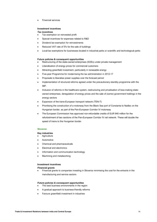 Trade & Investment Relations between India and Central Europe 14
• Financial services
Investment incentives
Tax incentives
• Tax exemption on reinvested profit
• Special incentives for expenses related to R&D
• Dividend tax exemption for reinvestments
• Reduced VAT rate of 5% for the sale of buildings
• Local tax exemptions for businesses located in industrial parks or scientific and technological parks
Future policies & consequent opportunities
• Restructuring of the state-owned enterprises (SOEs) under private management
• Liberalisation of energy prices for commercial customers
• Attracting greenfield investment, particularly in renewable energy
• Five-year Programme for modernising the tax administration in 2012-17
• Proposals to liberalise power supplies over the forecast period
• Implementation of structural reforms agreed under the precautionary standby programme with the
IMF.
• Inclusion of reforms in the healthcare system, restructuring and privatisation of loss-making state-
owned enterprises, deregulation of energy prices and the sale of (some) government holdings in the
energy sectors
• Expansion of the trans-European transport network (TEN-T)
• Prioritising the construction of a motorway from the Black Sea port of Constanta to Nadlac on the
Hungarian border, as part of the Pan-European Corridor IV motorway
• The European Commission has approved non-refundable credits of EUR 940 million for the
refurbishment of two sections of the Pan-European Corridor IV rail network. These will double the
speed of trains to the Hungarian border.
Slovenia
Key industries
• Agriculture
• Automotive
• Chemical and pharmaceuticals
• Electrical and electronics
• Information and communication technology
• Machining and metalworking
Investment incentives
Financial grants
• Financial grants to companies investing in Slovenia minimising the cost for the entrants in the
manufacturing and service sectors
Future policies & consequent opportunities
• The best business environments in the region
• A gradual approach to business-friendly reforms
• Favours greenfield investment in industries
 