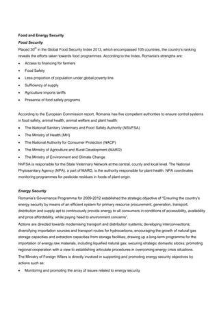 Food and Energy Security
Food Security
Placed 30
th
in the Global Food Security Index 2013, which encompassed 105 countries, the country’s ranking
reveals the efforts taken towards food programmes. According to the Index, Romania’s strengths are:
• Access to financing for farmers
• Food Safety
• Less proportion of population under global poverty line
• Sufficiency of supply
• Agriculture imports tariffs
• Presence of food safety programs
According to the European Commission report, Romania has five competent authorities to ensure control systems
in food safety, animal health, animal welfare and plant health:
• The National Sanitary Veterinary and Food Safety Authority (NSVFSA)
• The Ministry of Health (MH)
• The National Authority for Consumer Protection (NACP)
• The Ministry of Agriculture and Rural Development (MARD)
• The Ministry of Environment and Climate Change
NVFSA is responsible for the State Veterinary Network at the central, county and local level. The National
Phytosanitary Agency (NPA), a part of MARD, is the authority responsible for plant health. NPA coordinates
monitoring programmes for pesticide residues in foods of plant origin.
Energy Security
Romania’s Governance Programme for 2009-2012 established the strategic objective of “Ensuring the country’s
energy security by means of an efficient system for primary resource procurement, generation, transport,
distribution and supply apt to continuously provide energy to all consumers in conditions of accessibility, availability
and price affordability, while paying heed to environment concerns”.
Actions are directed towards modernising transport and distribution systems; developing interconnections;
diversifying importation sources and transport routes for hydrocarbons; encouraging the growth of natural gas
storage capacities and extraction capacities from storage facilities; drawing up a long-term programme for the
importation of energy raw materials, including liquefied natural gas; securing strategic domestic stocks; promoting
regional cooperation with a view to establishing articulate procedures in overcoming energy crisis situations.
The Ministry of Foreign Affairs is directly involved in supporting and promoting energy security objectives by
actions such as:
• Monitoring and promoting the array of issues related to energy security
 