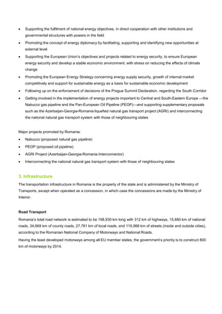 • Supporting the fulfilment of national energy objectives, in direct cooperation with other institutions and
governmental structures with powers in the field
• Promoting the concept of energy diplomacy by facilitating, supporting and identifying new opportunities at
external level
• Supporting the European Union’s objectives and projects related to energy security, to ensure European
energy security and develop a stable economic environment, with stress on reducing the effects of climate
change
• Promoting the European Energy Strategy concerning energy supply security, growth of internal market
competitively and support for sustainable energy as a basis for sustainable economic development
• Following up on the enforcement of decisions of the Prague Summit Declaration, regarding the South Corridor
• Getting involved in the implementation of energy projects important to Central and South-Eastern Europe —the
Nabucco gas pipeline and the Pan-European Oil Pipeline (PEOP)—and supporting supplementary proposals
such as the Azerbaijan-Georgia-Romania liquefied natural gas transport project (AGRI) and interconnecting
the national natural gas transport system with those of neighbouring states
Major projects promoted by Romania:
• Nabucco (proposed natural gas pipeline)
• PEOP (proposed oil pipeline)
• AGRI Project (Azerbaijan-Georgia-Romania Interconnector)
• Interconnecting the national natural gas transport system with those of neighbouring states
3. Infrastructure
The transportation infrastructure in Romania is the property of the state and is administered by the Ministry of
Transports, except when operated as a concession, in which case the concessions are made by the Ministry of
Interior.
Road Transport
Romania’s total road network is estimated to be 198,930 km long with 312 km of highways, 15,680 km of national
roads, 34,668 km of county roads, 27,781 km of local roads, and 119,988 km of streets (inside and outside cities),
according to the Romanian National Company of Motorways and National Roads.
Having the least developed motorways among all EU member states, the government’s priority is to construct 800
km of motorways by 2014.
 