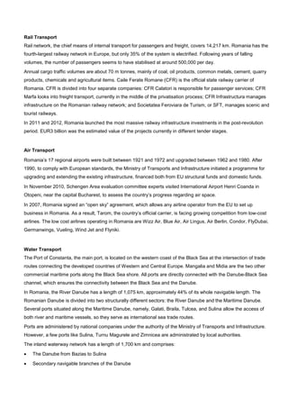 Rail Transport
Rail network, the chief means of internal transport for passengers and freight, covers 14,217 km. Romania has the
fourth-largest railway network in Europe, but only 35% of the system is electrified. Following years of falling
volumes, the number of passengers seems to have stabilised at around 500,000 per day.
Annual cargo traffic volumes are about 70 m tonnes, mainly of coal, oil products, common metals, cement, quarry
products, chemicals and agricultural items. Caile Ferate Romane (CFR) is the official state railway carrier of
Romania. CFR is divided into four separate companies: CFR Calatori is responsible for passenger services; CFR
Marfa looks into freight transport, currently in the middle of the privatisation process; CFR Infrastructura manages
infrastructure on the Romanian railway network; and Societatea Feroviara de Turism, or SFT, manages scenic and
tourist railways.
In 2011 and 2012, Romania launched the most massive railway infrastructure investments in the post-revolution
period. EUR3 billion was the estimated value of the projects currently in different tender stages.
Air Transport
Romania’s 17 regional airports were built between 1921 and 1972 and upgraded between 1962 and 1980. After
1990, to comply with European standards, the Ministry of Transports and Infrastructure initiated a programme for
upgrading and extending the existing infrastructure, financed both from EU structural funds and domestic funds.
In November 2010, Schengen Area evaluation committee experts visited International Airport Henri Coanda in
Otopeni, near the capital Bucharest, to assess the country’s progress regarding air space.
In 2007, Romania signed an “open sky” agreement, which allows any airline operator from the EU to set up
business in Romania. As a result, Tarom, the country’s official carrier, is facing growing competition from low-cost
airlines. The low cost airlines operating in Romania are Wizz Air, Blue Air, Air Lingus, Air Berlin, Condor, FlyDubai,
Germanwings, Vueling, Wind Jet and Flyniki.
Water Transport
The Port of Constanta, the main port, is located on the western coast of the Black Sea at the intersection of trade
routes connecting the developed countries of Western and Central Europe. Mangalia and Midia are the two other
commercial maritime ports along the Black Sea shore. All ports are directly connected with the Danube-Black Sea
channel, which ensures the connectivity between the Black Sea and the Danube.
In Romania, the River Danube has a length of 1,075 km, approximately 44% of its whole navigable length. The
Romanian Danube is divided into two structurally different sectors: the River Danube and the Maritime Danube.
Several ports situated along the Maritime Danube, namely, Galati, Braila, Tulcea, and Sulina allow the access of
both river and maritime vessels, so they serve as international sea trade routes.
Ports are administered by national companies under the authority of the Ministry of Transports and Infrastructure.
However, a few ports like Sulina, Turnu Magurele and Zimnicea are administrated by local authorities.
The inland waterway network has a length of 1,700 km and comprises:
• The Danube from Bazias to Sulina
• Secondary navigable branches of the Danube
 
