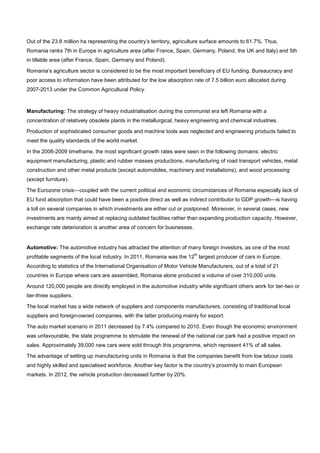 Out of the 23.8 million ha representing the country’s territory, agriculture surface amounts to 61.7%. Thus,
Romania ranks 7th in Europe in agriculture area (after France, Spain, Germany, Poland, the UK and Italy) and 5th
in tillable area (after France, Spain, Germany and Poland).
Romania’s agriculture sector is considered to be the most important beneficiary of EU funding. Bureaucracy and
poor access to information have been attributed for the low absorption rate of 7.5 billion euro allocated during
2007-2013 under the Common Agricultural Policy.
Manufacturing: The strategy of heavy industrialisation during the communist era left Romania with a
concentration of relatively obsolete plants in the metallurgical, heavy engineering and chemical industries.
Production of sophisticated consumer goods and machine tools was neglected and engineering products failed to
meet the quality standards of the world market.
In the 2006-2009 timeframe, the most significant growth rates were seen in the following domains: electric
equipment manufacturing, plastic and rubber masses productions, manufacturing of road transport vehicles, metal
construction and other metal products (except automobiles, machinery and installations), and wood processing
(except furniture).
The Eurozone crisis—coupled with the current political and economic circumstances of Romania especially lack of
EU fund absorption that could have been a positive direct as well as indirect contributor to GDP growth—is having
a toll on several companies in which investments are either cut or postponed. Moreover, in several cases, new
investments are mainly aimed at replacing outdated facilities rather than expanding production capacity. However,
exchange rate deterioration is another area of concern for businesses.
Automotive: The automotive industry has attracted the attention of many foreign investors, as one of the most
profitable segments of the local industry. In 2011, Romania was the 12
th
largest producer of cars in Europe.
According to statistics of the International Organisation of Motor Vehicle Manufacturers, out of a total of 21
countries in Europe where cars are assembled, Romania alone produced a volume of over 310,000 units.
Around 120,000 people are directly employed in the automotive industry while significant others work for tier-two or
tier-three suppliers.
The local market has a wide network of suppliers and components manufacturers, consisting of traditional local
suppliers and foreign-owned companies, with the latter producing mainly for export.
The auto market scenario in 2011 decreased by 7.4% compared to 2010. Even though the economic environment
was unfavourable, the state programme to stimulate the renewal of the national car park had a positive impact on
sales. Approximately 39,000 new cars were sold through this programme, which represent 41% of all sales.
The advantage of setting up manufacturing units in Romania is that the companies benefit from low labour costs
and highly skilled and specialised workforce. Another key factor is the country’s proximity to main European
markets. In 2012, the vehicle production decreased further by 20%.
 