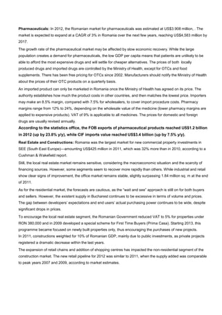 Pharmaceuticals: In 2012, the Romanian market for pharmaceuticals was estimated at US$3.908 million, . The
market is expected to expand at a CAGR of 3% in Romania over the next few years, reaching US$4,583 million by
2017.
The growth rate of the pharmaceutical market may be affected by slow economic recovery. While the large
population creates a demand for pharmaceuticals, the low GDP per capita means that patients are unlikely to be
able to afford the most expensive drugs and will settle for cheaper alternatives. The prices of both locally
produced drugs and imported drugs are controlled by the Ministry of Health, except for OTCs and food
supplements. There has been free pricing for OTCs since 2002. Manufacturers should notify the Ministry of Health
about the prices of their OTC products on a quarterly basis.
An imported product can only be marketed in Romania once the Ministry of Health has agreed on its price. The
authority establishes how much the product costs in other countries, and then matches the lowest price. Importers
may make an 8.5% margin, compared with 7.5% for wholesalers, to cover import procedure costs. Pharmacy
margins range from 12% to 24%, depending on the wholesale value of the medicine (lower pharmacy margins are
applied to expensive products). VAT of 9% is applicable to all medicines. The prices for domestic and foreign
drugs are usually revised annually.
According to the statistics office, the FOB exports of pharmaceutical products reached US$1.2 billion
in 2012 (up by 23.8% y/y), while CIF imports value reached US$3.4 billion (up by 7.5% y/y).
Real Estate and Constructions: Romania was the largest market for new commercial property investments in
SEE (South East Europe)—amounting US$425 million in 2011, which was 32% more than in 2010, according to a
Cushman & Wakefield report.
Still, the local real estate market remains sensitive, considering the macroeconomic situation and the scarcity of
financing sources. However, some segments seem to recover more rapidly than others. While industrial and retail
show clear signs of improvement, the office market remains stable, slightly surpassing 1.84 million sq. m at the end
of 2011.
As for the residential market, the forecasts are cautious, as the “wait and see” approach is still on for both buyers
and sellers. However, the existent supply in Bucharest continues to be excessive in terms of volume and prices.
The gap between developers’ expectations and end users’ actual purchasing power continues to be wide, despite
significant drops in prices.
To encourage the local real estate segment, the Romanian Government reduced VAT to 5% for properties under
RON 380,000 and in 2009 developed a special scheme for First Time Buyers (Prima Casa). Starting 2013, this
programme became focused on newly built properties only, thus encouraging the purchases of new projects.
In 2011, constructions weighted for 10% of Romanian GDP, mainly due to public investments, as private projects
registered a dramatic decrease within the last years.
The expansion of retail chains and addition of shopping centres has impacted the non-residential segment of the
construction market. The new retail pipeline for 2012 was similar to 2011, when the supply added was comparable
to peak years 2007 and 2009, according to market estimates.
 