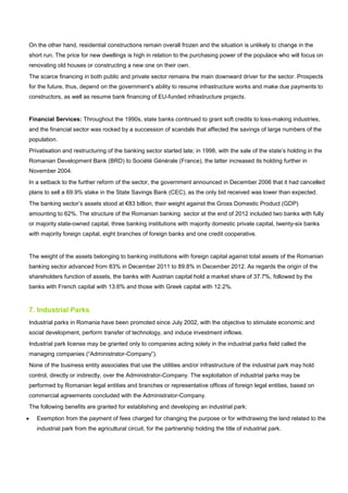 On the other hand, residential constructions remain overall frozen and the situation is unlikely to change in the
short run. The price for new dwellings is high in relation to the purchasing power of the populace who will focus on
renovating old houses or constructing a new one on their own.
The scarce financing in both public and private sector remains the main downward driver for the sector. Prospects
for the future, thus, depend on the government’s ability to resume infrastructure works and make due payments to
constructors, as well as resume bank financing of EU-funded infrastructure projects.
Financial Services: Throughout the 1990s, state banks continued to grant soft credits to loss-making industries,
and the financial sector was rocked by a succession of scandals that affected the savings of large numbers of the
population.
Privatisation and restructuring of the banking sector started late; in 1998, with the sale of the state’s holding in the
Romanian Development Bank (BRD) to Société Générale (France), the latter increased its holding further in
November 2004.
In a setback to the further reform of the sector, the government announced in December 2006 that it had cancelled
plans to sell a 69.9% stake in the State Savings Bank (CEC), as the only bid received was lower than expected.
The banking sector’s assets stood at €83 billion, their weight against the Gross Domestic Product (GDP)
amounting to 62%. The structure of the Romanian banking sector at the end of 2012 included two banks with fully
or majority state-owned capital, three banking institutions with majority domestic private capital, twenty-six banks
with majority foreign capital, eight branches of foreign banks and one credit cooperative.
The weight of the assets belonging to banking institutions with foreign capital against total assets of the Romanian
banking sector advanced from 83% in December 2011 to 89.8% in December 2012. As regards the origin of the
shareholders function of assets, the banks with Austrian capital hold a market share of 37.7%, followed by the
banks with French capital with 13.6% and those with Greek capital with 12.2%.
7. Industrial Parks
Industrial parks in Romania have been promoted since July 2002, with the objective to stimulate economic and
social development, perform transfer of technology, and induce investment inflows.
Industrial park license may be granted only to companies acting solely in the industrial parks field called the
managing companies (“Administrator-Company”).
None of the business entity associates that use the utilities and/or infrastructure of the industrial park may hold
control, directly or indirectly, over the Administrator-Company. The exploitation of industrial parks may be
performed by Romanian legal entities and branches or representative offices of foreign legal entities, based on
commercial agreements concluded with the Administrator-Company.
The following benefits are granted for establishing and developing an industrial park:
• Exemption from the payment of fees charged for changing the purpose or for withdrawing the land related to the
industrial park from the agricultural circuit, for the partnership holding the title of industrial park.
 