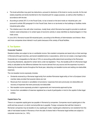 • The local authorities may grant tax deductions, pursuant to decisions of the local or county councils, for the real
estate properties and lands transferred to the industrial park for usage purposes, as well as other facilities, in
accordance with the law.
• According to article 257 (1) in the Fiscal Code, no tax is levied on the land inside an industrial park, and
pursuant to article 250 paragraph 9 in the Fiscal Code, there is no tax levied on the buildings or facilities inside
industrial parks either.
• The initiative was in line with other incentives, mostly fiscal, which Romania has sought to provide to small and
medium sized enterprises or to certain types of economic activity in areas identified as disadvantaged or in free
trade zones.
In June 2012, Romania housed 58 industrial parks, according to the Ministry of Administration and Interior. More
and more companies show interest in such parks because of the variety of fiscal facilities.
8. Tax System
Corporate Taxation
Resident entities are subject to tax on worldwide income. Non-resident companies are taxed only on their earnings
in Romania (through branches, permanent establishments or associations, which do not create a new legal entity).
Corporate tax is chargeable at a flat rate of 16% on accounting profits determined according to the Romanian
Accounting Standards, adjusted for certain items under tax legislation. Thus, the taxable profit of a Romanian legal
entity is calculated as the difference between the income derived from any source and the expenses incurred in
obtaining the taxable income throughout the fiscal year, deducting non-taxable income and adding non-deductible
expenses.
The non-taxable income expressly includes:
• Dividends received by a Romanian legal entity from another Romanian legal entity or from a European Union
member state provided that several criteria are met
• Revenues from reversal or cancellation of provisions / expenses that were previously non-deductible and
recovery of expenses that were previously non-deductible
• Non-taxable income expressly provided in agreements and memoranda approved by law
• Income from cancellation of reserves registered as a result of participation in kind to the capital of other legal
entities
Capital Gains Tax
There is no separate capital gains tax payable in Romania by companies. Companies record capital gains in the
profit and loss account, on which normal profits tax is payable. Foreign companies that sell their interest in
Romanian companies may be taxable on any capital gain made. Capital gains obtained by non-residents from the
sale of real estate located in Romania or from the sale of shares held in Romanian legal entities are subject to
corporate income tax (i.e., 16%).
 