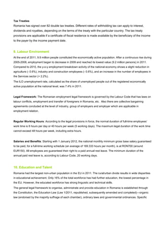 Tax Treaties
Romania has signed over 82 double tax treaties. Different rates of withholding tax can apply to interest,
dividends and royalties, depending on the terms of the treaty with the particular country. The tax treaty
provisions are applicable if a certificate of fiscal residence is made available by the beneficiary of the income
to the payer by the income payment date.
9. Labour Environment
At the end of 2011, 9.9 million people constituted the economically active population. After a continuous rise during
2005-2008, employment began to decrease in 2009 and reached its lowest value (9.2 million persons) in 2011.
Compared to 2010, the y-o-y employment breakdown activity of the national economy shows a slight reduction in
agriculture (- 0.6%), industry and construction employees (- 0.6%), and an increase in the number of employees in
the Services sector (+ 2.2%).
The ILO unemployment rate, calculated as the share of unemployed people out of the registered economically
active population at the national level, was 7.4% in 2011.
Legal Framework: The Romanian employment legal framework is governed by the Labour Code that has laws on
labour conflicts, employment and transfer of foreigners in Romania, etc. Also there are collective bargaining
agreements concluded at the level of industry, group of employers and employer which are applicable in
employment relation.
Regular Working Hours: According to the legal provisions in force, the normal duration of full-time employees’
work time is 8 hours per day or 40 hours per week (5 working days). The maximum legal duration of the work time
cannot exceed 48 hours per week, including extra hours.
Salaries and Benefits: Starting with 1 January 2012, the national monthly minimum gross base salary guaranteed
to be paid, for a full-time working schedule (an average of 169.333 hours per month), is at RON700 (around
EUR150). All employees are guaranteed their right to a paid annual rest leave. The minimum duration of the
annual paid rest leave is, according to Labour Code, 20 working days.
10. Education and Talent
Romania had the largest non-urban population in the EU in 2011. The rural/urban divide results in wide disparities
in educational achievement. Only 16% of the total workforce has had further education, the lowest percentage in
the EU. However, the educated workforce has strong linguistic and technical skills.
The general legal framework to organise, administrate and provide education in Romania is established through
the Constitution, the Education Law (Law 1/2011, republished, subsequently amended and completed)—organic
law (endorsed by the majority suffrage of each chamber), ordinary laws and governmental ordinances. Specific
 