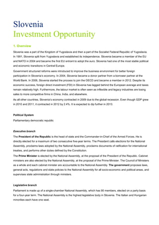 Slovenia
Investment Opportunity
1. Overview
Slovenia was a part of the Kingdom of Yugoslavia and then a part of the Socialist Federal Republic of Yugoslavia.
In 1991, Slovenia split from Yugoslavia and established its independence. Slovenia became a member of the EU
and NATO in 2004 and became the first EU entrant to adopt the euro. Slovenia had one of the most stable political
and economic transitions in Central Europe.
Government structured reforms were introduced to improve the business environment for better foreign
participation in Slovenia’s economy. In 2004, Slovenia became a donor partner from a borrower partner at the
World Bank. In 2006, Slovenia started the process to join the OECD and became a member in 2012. Despite its
economic success, foreign direct investment (FDI) in Slovenia has lagged behind the European average and taxes
remain relatively high. Furthermore, the labour market is often seen as inflexible and legacy industries are losing
sales to more competitive firms in China, India, and elsewhere.
As all other countries, Slovenia’s economy contracted in 2009 due to the global recession. Even though GDP grew
in 2010 and 2011, it contracted in 2012 by 2.4%. It is expected to dip further in 2013.
Political System
Parliamentary democratic republic
Executive branch
The President of the Republic is the head of state and the Commander-in-Chief of the Armed Forces. He is
directly elected for a maximum of two consecutive five-year terms. The President calls elections for the National
Assembly, proclaims laws adopted by the National Assembly, proclaims documents of ratification for international
treaties, and performs other duties defined by the Constitution.
The Prime Minister is elected by the National Assembly, at the proposal of the President of the Republic. Cabinet
ministers are also elected by the National Assembly, at the proposal of the Prime Minister. The Council of Ministers
as a whole and each cabinet minister are accountable to the National Assembly. The government proposes laws,
general acts, regulations and state policies to the National Assembly for all socio-economic and political areas, and
supervises state administration through ministers.
Legislative branch
Parliament is made up of a single-chamber National Assembly, which has 90 members, elected on a party basis
for a four-year term. The National Assembly is the highest legislative body in Slovenia. The Italian and Hungarian
minorities each have one seat.
 