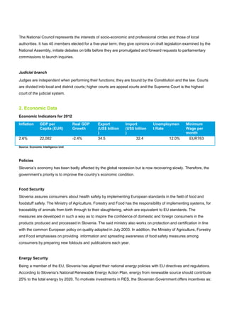 The National Council represents the interests of socio-economic and professional circles and those of local
authorities. It has 40 members elected for a five-year term; they give opinions on draft legislation examined by the
National Assembly, initiate debates on bills before they are promulgated and forward requests to parliamentary
commissions to launch inquiries.
Judicial branch
Judges are independent when performing their functions; they are bound by the Constitution and the law. Courts
are divided into local and district courts; higher courts are appeal courts and the Supreme Court is the highest
court of the judicial system.
2. Economic Data
Economic Indicators for 2012
Inflation GDP per
Capita (EUR)
Real GDP
Growth
Export
(US$ billion
)
Import
(US$ billion
)
Unemploymen
t Rate
Minimum
Wage per
month
2.6% 22,082 -2.4% 34.5 32.4 12.0% EUR763
Source: Economic Intelligence Unit
Policies
Slovenia’s economy has been badly affected by the global recession but is now recovering slowly. Therefore, the
government’s priority is to improve the country’s economic condition.
Food Security
Slovenia assures consumers about health safety by implementing European standards in the field of food and
foodstuff safety. The Ministry of Agriculture, Forestry and Food has the responsibility of implementing systems, for
traceability of animals from birth through to their slaughtering, which are equivalent to EU standards. The
measures are developed in such a way as to inspire the confidence of domestic and foreign consumers in the
products produced and processed in Slovenia. The said ministry also works on protection and certification in line
with the common European policy on quality adopted in July 2003. In addition, the Ministry of Agriculture, Forestry
and Food emphasises on providing information and spreading awareness of food safety measures among
consumers by preparing new foldouts and publications each year.
Energy Security
Being a member of the EU, Slovenia has aligned their national energy policies with EU directives and regulations.
According to Slovenia’s National Renewable Energy Action Plan, energy from renewable source should contribute
25% to the total energy by 2020. To motivate investments in RES, the Slovenian Government offers incentives as:
 
