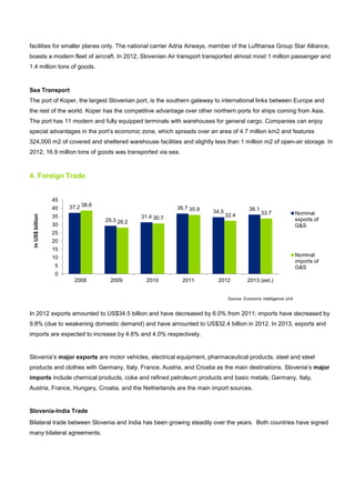 facilities for smaller planes only. The national carrier Adria Airways, member of the Lufthansa Group Star Alliance,
boasts a modern fleet of aircraft. In 2012, Slovenian Air transport transported almost most 1 million passenger and
1.4 million tons of goods.
Sea Transport
The port of Koper, the largest Slovenian port, is the southern gateway to international links between Europe and
the rest of the world. Koper has the competitive advantage over other northern ports for ships coming from Asia.
The port has 11 modern and fully equipped terminals with warehouses for general cargo. Companies can enjoy
special advantages in the port’s economic zone, which spreads over an area of 4.7 million km2 and features
324,000 m2 of covered and sheltered warehouse facilities and slightly less than 1 million m2 of open-air storage. In
2012, 16.9 million tons of goods was transported via sea.
4. Foreign Trade
In 2012 exports amounted to US$34.5 billion and have decreased by 6.0% from 2011; imports have decreased by
9.8% (due to weakening domestic demand) and have amounted to US$32.4 billion in 2012. In 2013, exports and
imports are expected to increase by 4.6% and 4.0% respectively.
Slovenia’s major exports are motor vehicles, electrical equipment, pharmaceutical products, steel and steel
products and clothes with Germany, Italy, France, Austria, and Croatia as the main destinations. Slovenia’s major
imports include chemical products, coke and refined petroleum products and basic metals; Germany, Italy,
Austria, France, Hungary, Croatia, and the Netherlands are the main import sources.
Slovenia-India Trade
Bilateral trade between Slovenia and India has been growing steadily over the years. Both countries have signed
many bilateral agreements.
37.2
29.3
31.4
36.7
34.5 36.1
38.6
28.2
30.7
35.9
32.4 33.7
0
5
10
15
20
25
30
35
40
45
2008 2009 2010 2011 2012 2013 (est.)
inUS$billion
Nominal
exports of
G&S
Nominal
imports of
G&S
Source: Economic Intelligence Unit
 