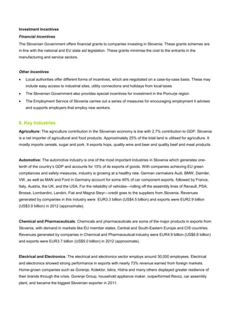 Investment Incentives
Financial Incentives
The Slovenian Government offers financial grants to companies investing in Slovenia. These grants schemes are
in line with the national and EU state aid legislation. These grants minimise the cost to the entrants in the
manufacturing and service sectors.
Other Incentives
• Local authorities offer different forms of incentives, which are negotiated on a case-by-case basis. These may
include easy access to industrial sites, utility connections and holidays from local taxes
• The Slovenian Government also provides special incentives for investment in the Pomurje region
• The Employment Service of Slovenia carries out a series of measures for encouraging employment it advises
and supports employers that employ new workers.
6. Key Industries
Agriculture: The agriculture contribution in the Slovenian economy is low with 2.7% contribution to GDP. Slovenia
is a net importer of agricultural and food products. Approximately 25% of the total land is utilised for agriculture. It
mostly imports cereals, sugar and pork. It exports hops, quality wine and beer and quality beef and meat products.
Automotive: The automotive industry is one of the most important industries in Slovenia which generates one-
tenth of the country’s GDP and accounts for 15% of its exports of goods. With companies achieving EU green
compliances and safety measures, industry is growing at a healthy rate. German carmakers Audi, BMW, Daimler,
VW, as well as MAN and Ford in Germany account for some 40% of car component exports, followed by France,
Italy, Austria, the UK, and the USA. For the reliability of vehicles—rolling off the assembly lines of Renault, PSA,
Brosse, Lombardini, Landini, Fiat and Magna Steyr—credit goes to the suppliers from Slovenia. Revenues
generated by companies in this industry were EUR3.3 billion (US$4.5 billion) and exports were EUR2.9 billion
(US$3.9 billion) in 2012 (approximate).
Chemical and Pharmaceuticals: Chemicals and pharmaceuticals are some of the major products in exports from
Slovenia, with demand in markets like EU member states, Central and South-Eastern Europe and CIS countries.
Revenues generated by companies in Chemical and Pharmaceutical industry were EUR4.9 billion (US$6.6 billion)
and exports were EUR3.7 billion (US$5.0 billion) in 2012 (approximate).
Electrical and Electronics: The electrical and electronics sector employs around 30,000 employees. Electrical
and electronics showed strong performance in exports with nearly 73% revenue earned from foreign markets.
Home-grown companies such as Gorenje, Kolektor, Iskra, Hidria and many others displayed greater resilience of
their brands through the crisis. Gorenje Group, household appliance maker, outperformed Revoz, car assembly
plant, and became the biggest Slovenian exporter in 2011.
 