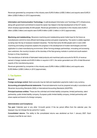 Revenues generated by companies in this industry were EUR3.9 billion (US$5.3 billion) and exports were EUR2.9
billion (US$3.9 billion) in 2012 (approximate).
Information and Communication Technology: A well-developed Information and Technlogy (ICT) infrastructure,
along with government commitment to boost the sector has helped in the fast development of the ICT sector,
which employs approximately 20,000 people. Revenues generated by companies in this industry were EUR3.1
billion (US$4.2 billion) and exports were EUR0.9 billion (US$1.2 billion) in 2012 (approximate).
Machining and metalworking: Slovenia’s machining and metalworking sector holds hope for the future as
manufacturers commit to more efficient technology practice and green engineering. The sector is widely regarded
as being near the top of recession-resistant industries. The fact that some 50,000 people work in over 2,600
machining and tooling companies explains the progress in the development of modern technologies and their
application to a lean-manufacturing environment. When forming strategic partnerships, innovating and accessing
new customers, the country’s location at the doorstep of the fast-growing markets in central and south-eastern
Europe is of key importance.
The manufacture of all kinds of fabricated metal products and machined parts accounts for 60.5% of revenue
earned in foreign markets and EUR3.9 billion in exports in 2011; the sector generated over 23% of total Slovenian
exports of the manufacturing sector.
Revenues generated by companies in this industry were EUR6.4 billion (US$8.6 billion) and exports were
EUR3.9billion (US$5.3 billion) in 2012 (approximate).
7. Tax System
General
Foreign exchange control: Bank accounts may be held and repatriation payments made in any currency.
Accounting principles/financial statements: Financial statements must be prepared annually in accordance with
Slovenian Accounting Standards (SAS) or International Accounting Standards (IAS/IFRS).
Principal business entities: These are the unlimited and limited liability companies, limited partnership, silent
partnership, public limited liability company, European public limited liability company, limited partnership with
share capital and branch of a foreign company.
Administration and Compliance
Tax year: Calendar year or any other 12-month period. If the tax period differs from the calendar year, the
taxpayer may not change the tax period for 3 years.
Consolidated returns: The ability to file consolidated returns was abolished as from 1 January 2007. Each
company must file its own return.
 