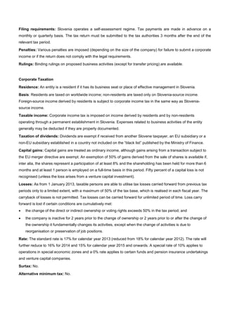 Filing requirements: Slovenia operates a self-assessment regime. Tax payments are made in advance on a
monthly or quarterly basis. The tax return must be submitted to the tax authorities 3 months after the end of the
relevant tax period.
Penalties: Various penalties are imposed (depending on the size of the company) for failure to submit a corporate
income or if the return does not comply with the legal requirements.
Rulings: Binding rulings on proposed business activities (except for transfer pricing) are available.
Corporate Taxation
Residence: An entity is a resident if it has its business seat or place of effective management in Slovenia.
Basis: Residents are taxed on worldwide income; non-residents are taxed only on Slovenia-source income.
Foreign-source income derived by residents is subject to corporate income tax in the same way as Slovenia-
source income.
Taxable income: Corporate income tax is imposed on income derived by residents and by non-residents
operating through a permanent establishment in Slovenia. Expenses related to business activities of the entity
generally may be deducted if they are properly documented.
Taxation of dividends: Dividends are exempt if received from another Slovene taxpayer, an EU subsidiary or a
non-EU subsidiary established in a country not included on the “black list” published by the Ministry of Finance.
Capital gains: Capital gains are treated as ordinary income, although gains arising from a transaction subject to
the EU merger directive are exempt. An exemption of 50% of gains derived from the sale of shares is available if,
inter alia, the shares represent a participation of at least 8% and the shareholding has been held for more than 6
months and at least 1 person is employed on a full-time basis in this period. Fifty percent of a capital loss is not
recognised (unless the loss arises from a venture capital investment).
Losses: As from 1 January 2013, taxable persons are able to utilise tax losses carried forward from previous tax
periods only to a limited extent, with a maximum of 50% of the tax base, which is realised in each fiscal year. The
carryback of losses is not permitted. Tax losses can be carried forward for unlimited period of time. Loss carry
forward is lost if certain conditions are cumulatively met:
• the change of the direct or indirect ownership or voting rights exceeds 50% in the tax period; and
• the company is inactive for 2 years prior to the change of ownership or 2 years prior to or after the change of
the ownership it fundamentally changes its activities, except when the change of activities is due to
reorganisation or preservation of job positions.
Rate: The standard rate is 17% for calendar year 2013 (reduced from 18% for calendar year 2012). The rate will
further reduce to 16% for 2014 and 15% for calendar year 2015 and onwards. A special rate of 10% applies to
operations in special economic zones and a 0% rate applies to certain funds and pension insurance undertakings
and venture capital companies.
Surtax: No.
Alternative minimum tax: No.
 